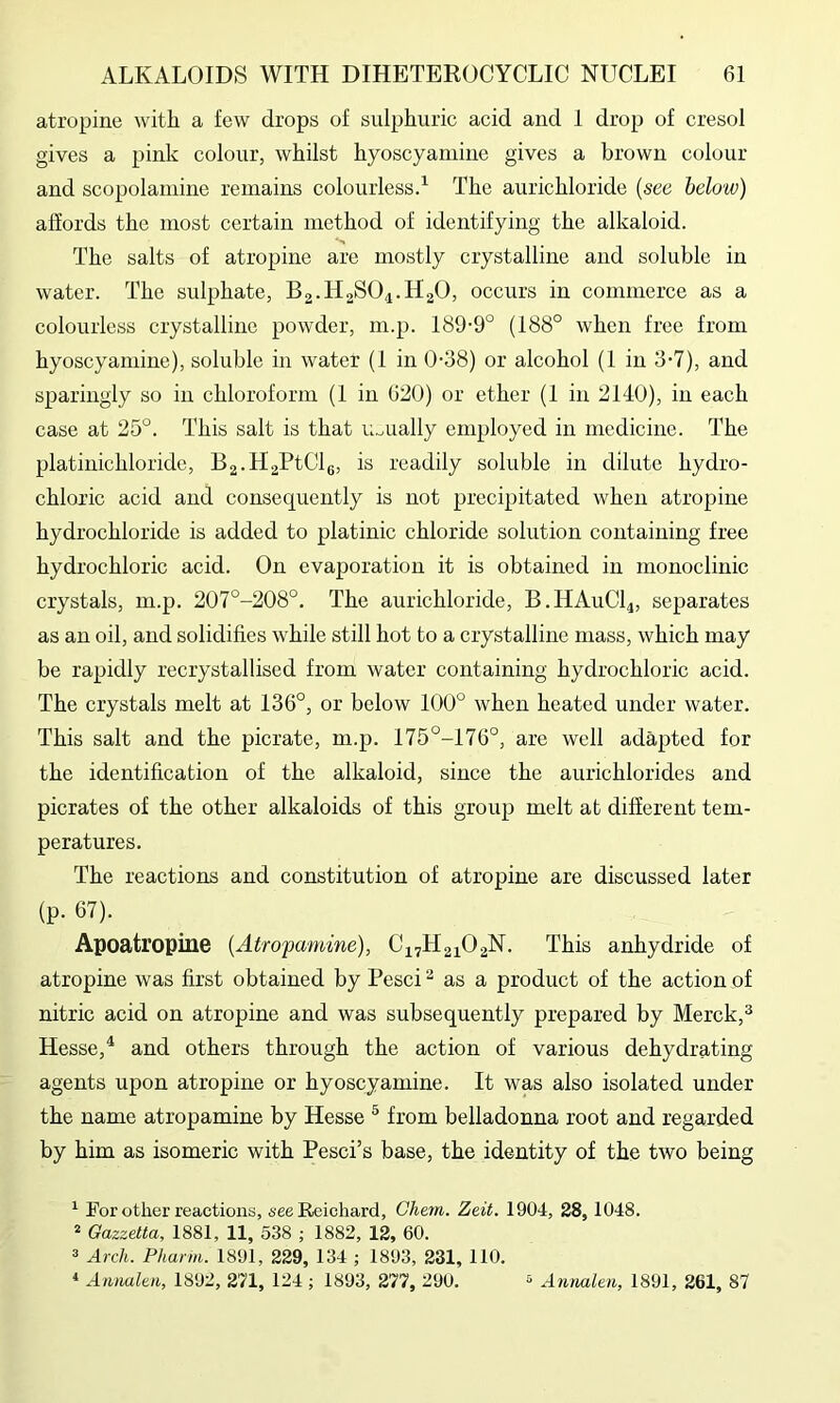 atropine with a few drops of sulphuric acid and 1 drop of cresol gives a pink colour, whilst hyoscyamine gives a brown colour and scopolamine remains colourlessd The aurichloride {see below) affords the most certain method of identifying the alkaloid. The salts of atropine are mostly crystalline and soluble in water. The sulphate, Bg.HgSO^.HaO, occurs in commerce as a colourless crystalline powder, m.p. 189-9° (188° when free from hyoscyamine), soluble in water (1 in 0-38) or alcohol (1 in 3-7), and sparingly so in chloroform (1 in 620) or ether (1 in 2140), in each case at 25°. This salt is that lioually employed in medicine. The platinichloride, B2.H2PtClg, is readily soluble in dilute hydro- chloric acid and consequently is not precipitated when atropine hydrochloride is added to platinic chloride solution containing free hydrochloric acid. On evaporation it is obtained in monoclinic crystals, m.p. 207°-208°. The aurichloride, B.HAUCI4, separates as an oil, and solidifies while still hot to a crystalline mass, which may be rapidly recrystallised from water containing hydrochloric acid. The crystals melt at 136°, or below 100° when heated under water. This salt and the picrate, m.p. 175°-176°, are well adapted for the identification of the alkaloid, since the aurichlorides and picrates of the other alkaloids of this group melt at different tem- peratures. The reactions and constitution of atropine are discussed later (p. 67). Apoatropine {Atrofamine), C17H21O2N. This anhydride of atropine was first obtained by Pesci ^ as a product of the action of nitric acid on atropine and was subsequently prepared by Merck,^ Hesse, ^ and others through the action of various dehydrating agents upon atropine or hyoscyamine. It was also isolated under the name atropamine by Hesse ^ from belladonna root and regarded by him as isomeric with Pesci’s base, the identity of the two being ^ Tor other reactions, see Reichard, Chem. Zeit. 1904, 28,1048. * Gazzetta, 1881, 11, 538 ; 1882, 12, 60. 3 Arch. Pharm. 1891, 229, 134 ; 1893, 231, 110. « Aimakn, 1892, 271, 124 ; 1893, 277, 290. ^ Antialeu, 1891, 261, 87