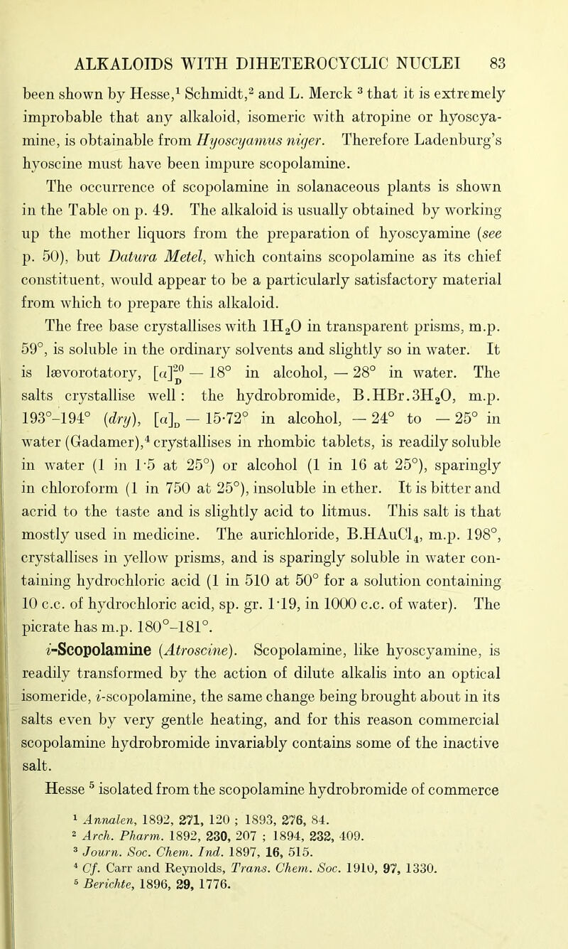 been shown by Hesse,^ Schmidt,^ and L. Merck ^ that it is extremely improbable that any alkaloid, isomeric with atropine or hyoscya- mine, is obtainable from Ilyoscymmis niger. Therefore Ladenburg’s hyoscine must have been impure scopolamine. The occurrence of scopolamine in solanaceous plants is shown in the Table on p. 49. The alkaloid is usually obtained by working up the mother liquors from the preparation of hyoscyamine {see p. 50), but Datura Metel, which contains scopolamine as its chief constituent, would appear to be a particularly satisfactory material from which to prepare this alkaloid. The free base crystallises with IH2O in transparent prisms, m.p. 59°, is soluble in the ordinary solvents and slightly so in water. It is laevorotatory, [a]^ — 18° in alcohol, — 28° in water. The salts crystallise well: the hydrobromide, B.HBr.SHgO, m.p. 193°-194° {dry), [a]„ - 15-72° in alcohol, — 24° to — 25° in water (Gadamer),^ crystallises in rhombic tablets, is readily soluble in water (1 in U5 at 25°) or alcohol (1 in 16 at 25°), sparingly in chloroform (1 in 750 at 25°), insoluble in ether. It is bitter and acrid to the taste and is slightly acid to litmus. This salt is that mostly used in medicine. The aurichloride, B.HA11CI4, m.p. 198°, crystallises in yellow prisms, and is sparingly soluble in water con- taining hydrochloric acid (1 in 510 at 50° for a solution containing 10 c.c. of hydrochloric acid, sp. gr. 1‘19, in 1000 c.c. of water). The picrate has m.p. 180°-181°. i-Scopolamine {Atroscine). Scopolamine, like hyoscyamine, is readily transformed by the action of dilute alkalis into an optical isomeride, f-scopolamine, the same change being brought about in its salts even by very gentle heating, and for this reason commercial scopolamine hydrobromide invariably contains some of the inactive salt. Hesse ® isolated from the scopolamine hydrobromide of commerce 1 Annalen, 1892, 271, 120 ; 1893, 276, 84. 2 Arch. Pharm. 1892, 230, 207 ; 1894, 232, 409. ^ Journ. Soc. Chem. Ind. 1897, 16, 515. ^ Cf. Carr and Reynolds, Trans. Chem. Soc. 1910, 97, 1330. 8 Berichte, 1896, 29, 1776.