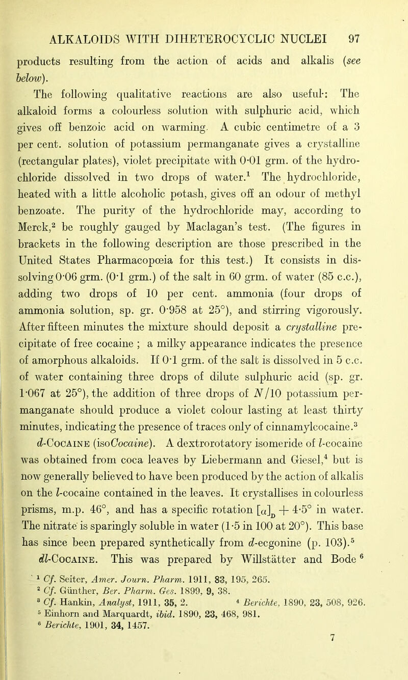 products resulting from the action of acids and alkalis {see below). The following qualitative reactions are also useful: The alkaloid forms a colourless solution with sulphuric acid, which gives off benzoic acid on warming. A cubic centimetre of a 3 per cent, solution of potassium permanganate gives a crystalline (rectangular plates), violet precipitate with 0-01 grin, of the hydro- chloride dissolved in two drops of water.^ The hydrochloride, heated with a little alcoholic potash, gives off an odour of methyl benzoate. The purity of the hydrochloride may, according to Merck,^ be roughly gauged by Maclagan’s test. (The figures in brackets in the following description are those prescribed in the United States Pharmacopoeia for this test.) It consists in dis- solving 0'06 grm. (O’l grm.) of the salt in 60 grm. of water (85 c.c.), adding two drops of 10 per cent, ammonia (four drops of ammonia solution, sp. gr. 0'958 at 25°), and stirring vigorously. After fifteen minutes the mixture should deposit a crystalline pre- cipitate of free cocaine ; a milky appearance indicates the presence of amorphous alkaloids. If OT grm. of the salt is dissolved in 5 c.c. of water containing three drops of dilute sulphuric acid (sp. gr. T067 at 25°), the addition of three drops of N/lO potassium per- manganate should produce a violet colour lasting at least thirty minutes, indicating the presence of traces only of cinnamylcocaine.^ d-CocAiNE (\s,oGocaine). A dextrorotatory isomeride of Z-cocaine was obtained from coca leaves by Liebermann and Diesel,but is now generally believed to have been produced by the action of alkalis on the Z-cocaine contained in the leaves. It crystallises in colourless prisms, m.p. 46°, and has a specific rotation [aj^^ + 4-5° in water. The nitrate is sparingly soluble in water (1-5 in 100 at 20°). This base has since been prepared synthetically from d-eegonine (p. 103).® <ZZ-CocAiNE. This was prepared by Willstatter and Bode ® ^ Cf. Seller, Amer. Journ. Pharm. 1911, 83, 195, 265. ^ Cf. Gunther, Ber. Pharm. Ges. 1899, 9, 38. = Cf. Hankin, Analyst, 1911, 35, 2. « Berichte, 1890, 23, 508, 926. 5 Emhorn and Marquardt, ibid. 1890, 23, 468, 981. 0 Berichte, 1901, 34, 1457. 7