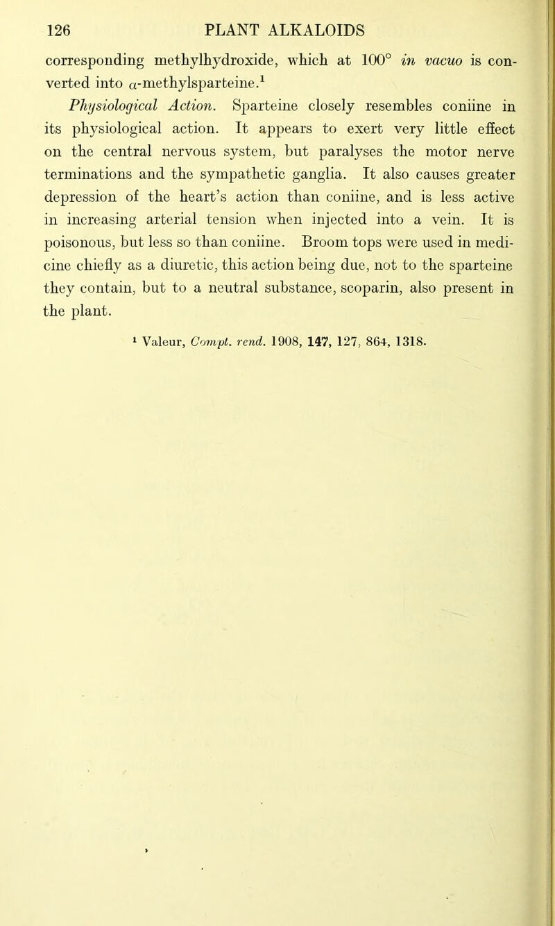 corresponding metliylhydroxide, whicli at 100° in vacuo is con- verted into a-methylsparteine.^ Physiological Action. Sparteine closely resembles coniine in its physiological action. It appears to exert very little effect on the central nervous system, but paralyses the motor nerve terminations and the sympathetic ganglia. It also causes greater depression of the heart’s action than coniine, and is less active in increasing arterial tension when injected into a vein. It is poisonous, but less so than coniine. Broom tops were used in medi- cine chiefly as a diuretic, this action being due, not to the sparteine they contain, but to a neutral substance, scoparin, also present in the plant. ‘ Valeur, CornpL. rend, 1908, 147, 127, 864, 1318.