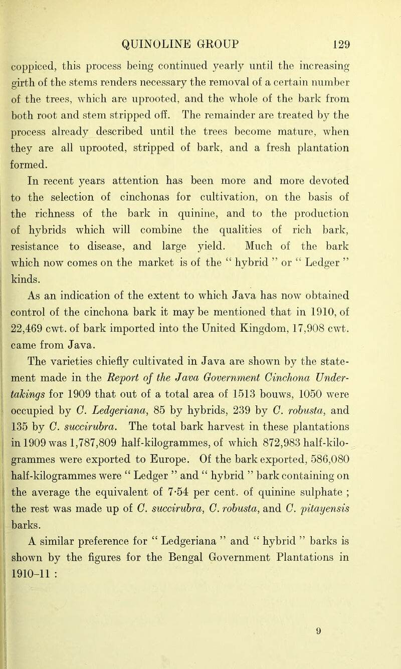coppiced, this process being continued yearly until the increasing girth of the stems renders necessary the removal of a certain number of the trees, which are uprooted, and the whole of the bark from both root and stem stripped off. The remainder are treated by the process already described until the trees become mature, when they are all uprooted, stripped of bark, and a fresh plantation formed. In recent years attention has been more and more devoted to the selection of cinchonas for cultivation, on the basis of the richness of the bark in quinine, and to the production of hybrids which will combine the qualities of rich bark, resistance to disease, and large yield. Much of the bark which now comes on the market is of the “ hybrid ” or “ Ledger ” kinds. As an indication of the extent to which Java has now obtained control of the cinchona bark it maybe mentioned that in 1910, of 22,469 cwt. of bark imported into the United Kingdom, 17,908 cwt. came from Java. The varieties chiefly cultivated in Java are shown by the state- ment made in the Report of the Java Government Cinchona Under- takings for 1909 that out of a total area of 1513 bouws, 1050 were occupied by G. Ledgeriana, 85 by hybrids, 239 by G. robusta, and 135 by C. succirubra. The total bark harvest in these plantations in 1909 was 1,787,809 half-kilogrammes, of which 872,983 half-kilo- grammes were exported to Europe. Of the bark exported, 586,080 half-kilogrammes were “ Ledger ” and “ hybrid ” bark containing on the average the equivalent of 7-54 per cent, of quinine sulphate ; the rest was made up of G. succirubra, G. robusta, and G. pitatjensis barks. A similar preference for “ Ledgeriana ” and “ hybrid ” barks is shown by the figures for the Bengal Government Plantations in 1910-11 : 9