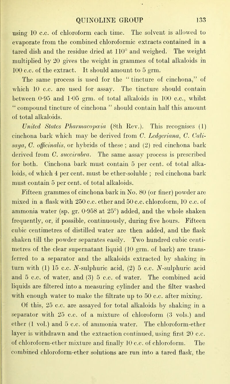 using 10 c.c. of chloroform each time. The solvent is allowed to evaporate from the combined chloroformic extracts contained in a tared dish and the residue dried at 110° and weighed. The weight multiplied by 20 gives the weight in grammes of total alkaloids in 100 c.c. of the extract. It should amount to 5 grm. The same process is used for the “ tincture of cinchona,” of which 10 c.c. are used for assay. The tincture should contain between 0-95 and 1-05 grm. of total alkaloids in 100 c.c., whilst “ compound tincture of cinchona ” should contain half this amount of total alkaloids. United States Pharmacopoeia (8th Rev.). This recognises (1) cinchona bark which may be derived from C. Ledgeriana, C. Cali- saga, G. officinalis, or hybrids of these ; and (2) red cinchona bark derived from G. succirubra. The same assay process is prescribed for both. Cinchona bark must contain 5 per cent, of total alka- loids, of which 4 per cent, must be ether-soluble ; red cinchona bark must contain 5 per cent, of total alkaloids. Fifteen grammes of cinchona bark in No. 80 (or finer) powder are mixed in a flask with 250 c.c. ether and 50 c.c. chloroform, 10 c.c. of ammonia water (sp. gr. 0-958 at 25°) added, and the whole shaken frequently, or, if possible, continuously, during five hours. Fifteen cubic centimetres of distilled water are then added, and the flask shaken till the powder separates easily. Two hundred cubic centi- metres of the clear supernatant liquid (10 grm. of bark) are trans- ferred to a separator and the alkaloids extracted by shaking in turn with (1) 15 c.c. N-sulphuric acid, (2) 5 c.c. N-sulphuric acid and 5 c.c. of water, and (3) 5 c.c. of water. The combined acid liquids are filtered into a measuring cylinder and the filter washed with enough water to make the filtrate up to 50 c.c. after mixing. Of this, 25 c.c. are assayed for total alkaloids by shaking in a separator with 25 c.c. of a mixture of chloroform (3 vols.) and ether (1 vol.) and 5 c.c. of ammonia water. The chloroform-ether layer is withdrawn and the extraction continued, using first 20 c.c. of chloroform-ether mixture and finally 10 c.c. of chloroform. The combined chloroform-ether solutions are run into a tared flask, the