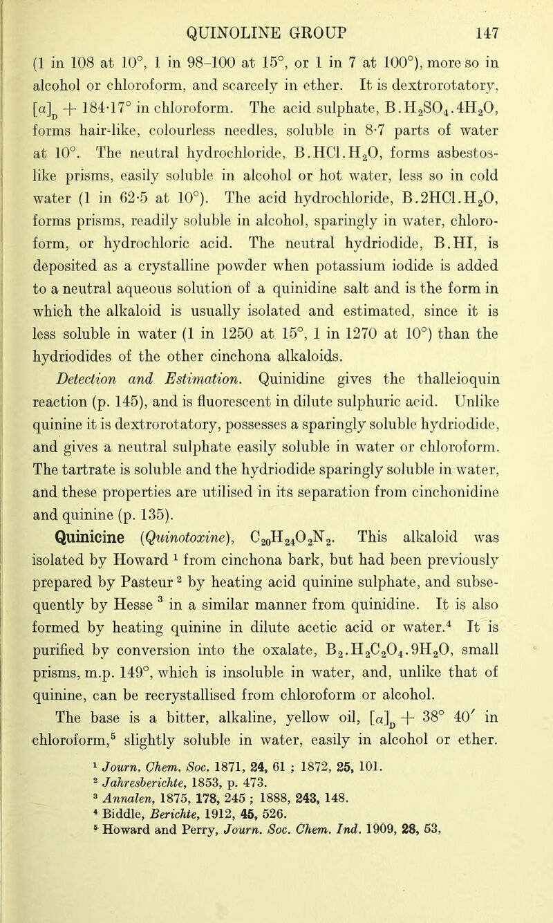 (1 in 108 at 10°, 1 in 98-100 at 15°, or 1 in 7 at 100°), more so in alcohol or chloroform, and scarcely in ether. It is dextrorotatory, [a]^ 184-17° in chloroform. The acid sulphate, B.H2SO4.4H2O, forms hair-like, colourless needles, soluble in 8-7 parts of water at 10°. The neutral hydrochloride, B.HCI.H2O, forms asbestos- like prisms, easily soluble in alcohol or hot water, less so in cold water (1 in 62-5 at 10°). The acid hydrochloride, B.2HCI.H2O, forms prisms, readily soluble in alcohol, sparingly in water, chloro- form, or hydrochloric acid. The neutral hydriodide, B.HI, is deposited as a crystalline powder when potassium iodide is added to a neutral aqueous solution of a quinidine salt and is the form in which the alkaloid is usually isolated and estimated, since it is less soluble in water (1 in 1250 at 15°, 1 in 1270 at 10°) than the hydriodides of the other cinchona alkaloids. Detection and Estimation. Quinidine gives the thalleioquin reaction (p. 145), and is fluorescent in dilute sulphuric acid. Unlike quinine it is dextrorotatory, possesses a sparingly soluble hydriodide, and gives a neutral sulphate easily soluble in water or chloroform. The tartrate is soluble and the hydriodide sparingly soluble in water, and these properties are utilised in its separation from cinchonidine and quinine (p. 135). Quinicine {Quinotoxine), C20H24O2N2. This alkaloid was isolated by Howard ^ from cinchona bark, but had been previously prepared by Pasteur ^ by heating acid quinine sulphate, and subse- quently by Hesse ^ in a similar manner from quinidine. It is also formed by heating quinine in dilute acetic acid or water.^ It is purified by conversion into the oxalate, B2.H2C2O4.9H2O, small prisms, m.p. 149°, which is insoluble in water, and, unlike that of quinine, can be recrystallised from chloroform or alcohol. The base is a bitter, alkaline, yellow oil, [a]jj + 38° 40' in chloroform,® slightly soluble in water, easily in alcohol or ether. ^ Journ. Chem. Soc. 1871, 24, 61 ; 1872, 25, 101. ^ Jahresberichte, 1853, p. 473. 3 Annalen, 1875, 178, 245 ; 1888, 243, 148. * Biddle, Berichte, 1912, 45, 526. ® Howard and Perry, Journ. Soc. Chem. Ind. 1909, 28, 63,