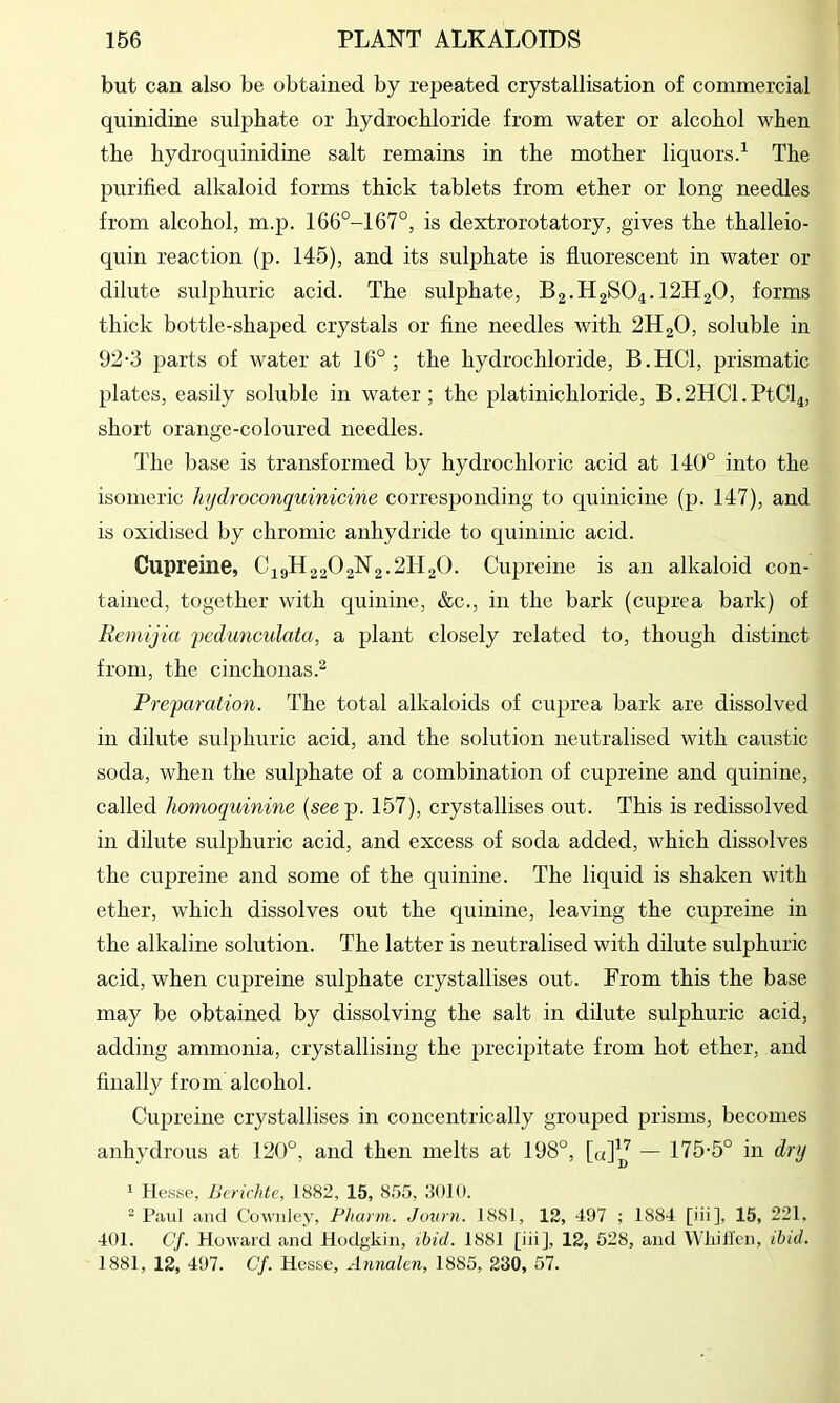 but can also be obtained by repeated crystallisation of commercial quinidine sulphate or hydrochloride from water or alcohol when the hydro quinidine salt remains in the mother liquors.^ The purified alkaloid forms thick tablets from ether or long needles from alcohol, m.p. 166°-167°, is dextrorotatory, gives the thalleio- quin reaction (p. 145), and its sulphate is fluorescent in water or dilute sulphuric acid. The sulphate, B2.H2SO4.12H2O, forms thick bottle-shaped crystals or fine needles with 2H2O, soluble in 92-3 parts of water at 16°; the hydrochloride, B.HCl, prismatic plates, easily soluble in water; the platinichloride, B.2HCl.PtCl4, short orange-coloured needles. The base is transformed by hydrochloric acid at 140° into the isomeric hjdroconquinicine corresponding to quinicine (p. 147), and is oxidised by chromic anhydride to quininic acid. Cupreine, C49H22O2N2.2H2O. Cupreine is an alkaloid con- tained, together with quinine, &c., in the bark (cuprea bark) of Remijia fcdunculata, a plant closely related to, though distinct from, the cinchonas.^ Preparation. The total alkaloids of cuprea bark are dissolved in dilute sulphuric acid, and the solution neutralised with caustic soda, when the sulphate of a combination of cupreine and quinine, called homoquinine (seep. 157), crystallises out. This is redissolved in dilute sulphuric acid, and excess of soda added, which dissolves the cupreine and some of the quinine. The liquid is shaken with ether, which dissolves out the quinine, leaving the cupreine in the alkaline solution. The latter is neutralised with dilute sulphuric acid, when cupreine sulphate crystallises out. From this the base may be obtained by dissolving the salt in dilute sulphuric acid, adding ammonia, crystallising the precipitate from hot ether, and filially from alcohol. Cupreine crystallises in concentrically grouped prisms, becomes anhydrous at 120°, and then melts at 198°, [a]^J — 175-5° in dnj 1 Hesse, Ucrichte, 1882, 15, 855, 3010. ^ Paul and Cowiiley, Pharm. Jown. 1881, 12, 497 ; 1884 [iii], 15, 221. 401. C/. Howard and Hodgkin, ibid. 1881 [iii], 12, 528, and Wliill’cn, ibid. 1881, 12, 497. Cf. Hesse, Aiinakn, 1885, 230, 57.