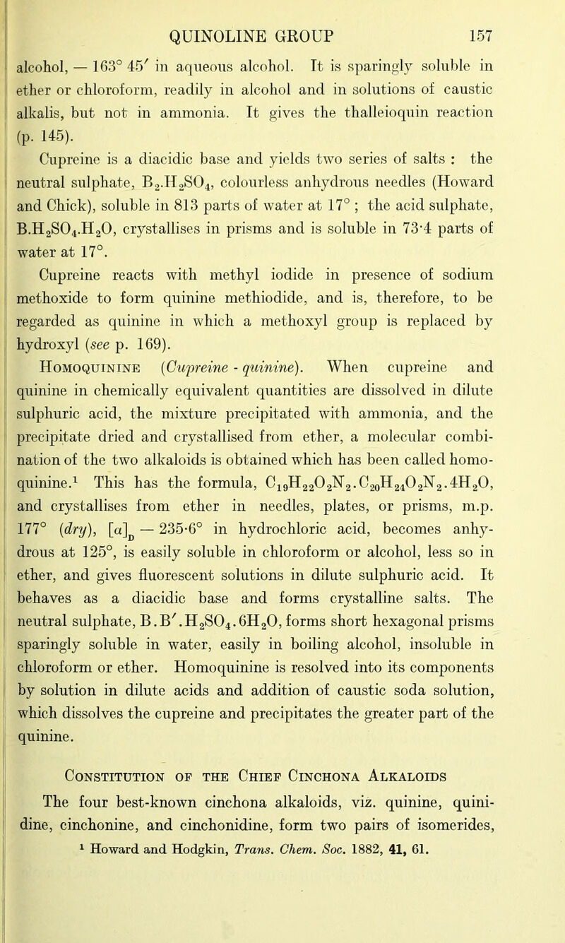 alcohol, — 1G3° 45' in aqneoiis alcohol. It is sparingly soluble in ether or chloroform, readily in alcohol and in solutions of caustic alkalis, but not in ammonia. It gives the thalleioquin reaction fp. 145). Cupreine is a diacidic base and yields two series of salts : the neutral sulphate, B.2.H2SO4, colourless anhydrous needles (Howard and Chick), soluble in 813 parts of water at 17° ; the acid sulphate, B.H2SO4.H2O, crystallises in prisms and is soluble in 73'4 parts of water at 17°. Cupreine reacts with methyl iodide in presence of sodium methoxide to form quinine methiodide, and is, therefore, to be regarded as quinine in which a methoxyl group is replaced by hydroxyl {see p. 169). Homoquinine {Cupreine - quinine). When cupreine and quinine in chemically equivalent quantities are dissolved in dilute sulphuric acid, the mixture precipitated with ammonia, and the precipitate dried and crystallised from ether, a molecular combi- nation of the two alkaloids is obtained which has been called homo- quinine.^ This has the formula, C49H22O2N2.C20H24O2N2.4H2O, and crystallises from ether in needles, plates, or prisms, m.p. 177° {dry), [0]^^ — 235-6° in hydrochloric acid, becomes anhy- drous at 125°, is easily soluble in chloroform or alcohol, less so in ether, and gives fluorescent solutions in dilute sulphuric acid. It behaves as a diacidic base and forms crystalline salts. The neutral sulphate, B.B'.H2S04.6H20, forms short hexagonal prisms sparingly soluble in water, easily in boiling alcohol, insoluble in chloroform or ether. Homoquinine is resolved into its components by solution in dilute acids and addition of caustic soda solution, which dissolves the cupreine and precipitates the greater part of the quinine. Constitution of the Chief Cinchona Alkaloids The four best-known cinchona alkaloids, viz. quinine, quini- dine, cinchonine, and cinchonidine, form two pairs of isomerides, ^ Howard and Hodgkin, Trans. Chem. Soc. 1882, 41, 61.