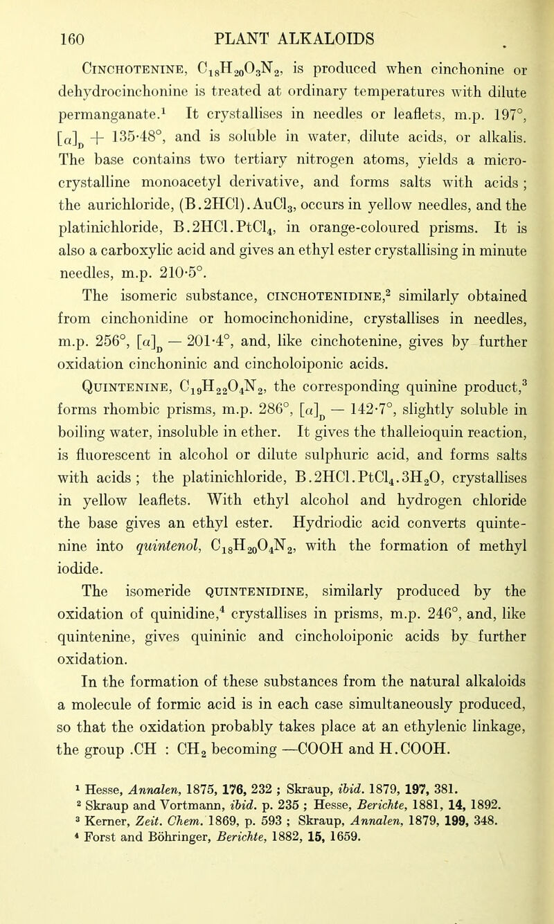 CiNOHOTENiNE, CisHjoOgNg, is produccd when cinchonine or dehydrocinchonine is treated at ordinary temperatures with dilute permanganate^ It crystallises in needles or leaflets, m.p. 197°, [a] + 135-48°, and is soluble in water, dilute acids, or alkalis. The base contains two tertiary nitrogen atoms, yields a micro- crystalline monoacetyl derivative, and forms salts with acids ; the aurichloride, (B.2HC1). AuClg, occurs in yellow needles, and the platinichloride, B.2HCl.PtCl4, in orange-coloured prisms. It is also a carboxylic acid and gives an ethyl ester crystallising in minute needles, m.p. 210-5°. The isomeric substance, cinchotenidine,2 similarly obtained from cinchonidine or homocinchonidine, crystallises in needles, m.p. 256°, [a]j^ — 201-4°, and, like cinchotenine, gives by further oxidation cinchoninic and cincholoiponic acids. Quintenine, C19H22O4N2, the corresponding quinine product,® forms rhombic prisms, m.p. 286°, — 142-7°, slightly soluble in boiling water, insoluble in ether. It gives the thalleioquin reaction, is fluorescent in alcohol or dilute sidphuric acid, and forms salts with acids; the platinichloride, B.2HCl.PtCl4.3H20, crystallises in yellow leaflets. With ethyl alcohol and hydrogen chloride the base gives an ethyl ester. Hydriodic acid converts quinte- nine into quintenol, C48H20O4N2, with the formation of methyl iodide. The isomeride quintenidine, similarly produced by the oxidation of quinidine,^ crystallises in prisms, m.p. 246°, and, like quintenine, gives quininic and cincholoiponic acids by further oxidation. In the formation of these substances from the natural alkaloids a molecule of formic acid is in each case simultaneously produced, so that the oxidation probably takes place at an ethylenic linkage, the group .CH : CH2 becoming —COOH and H.COOH. 1 Hesse, Annalen, 1875, 176, 232 ; Skraup, ibid. 1879, 197, 381. 2 Skraup and Vortmann, ibid. p. 235 ; Hesse, Berichte, 1881, 14, 1892. ^ Kerner, Zeit. Chem. 1869, p. 593 ; Skraup, Annalen, 1879, 199, 348. ‘ Porst and Behringer, Berichte, 1882, 15, 1659.