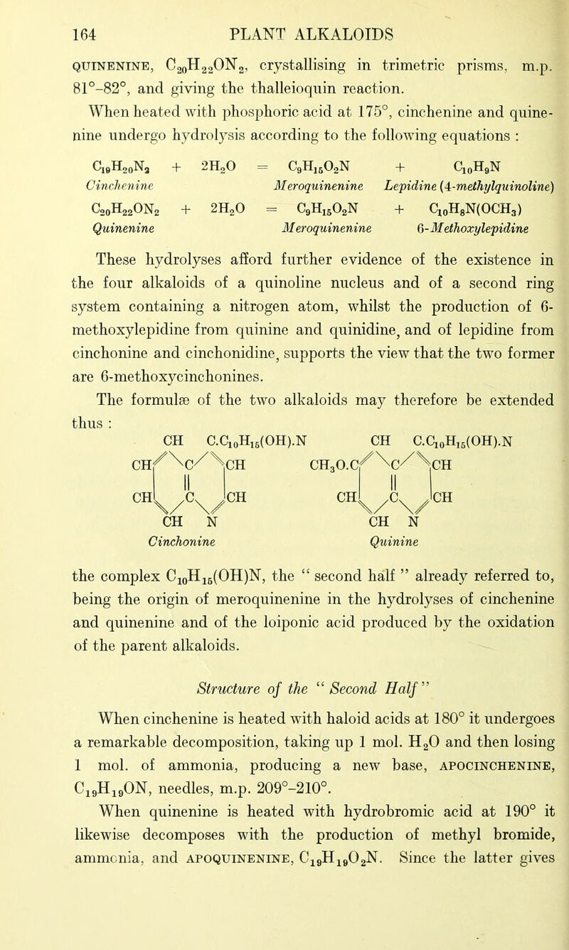 QUINENTNE, C20H22ON2, Crystallising in trimetric prisms, m.p. 81°-82°, and giving the tlialleioquin reaction. When heated with phosphoric acid at 175°, cinchenine and quine- nine undergo hydrolysis according to the following equations : fli9H2oN3 + 2HoO — C9HJ5O2N + CjqHqN Cinchenine Meroquinenine Lepidine {<i-meihylquinoline) t^2oH220N2 + 2H2O = C9H15O2N + CjoHgN(OCH3) Quinenine Meroquinenine 6-MetJioxylepidine These hydrolyses afford further evidence of the existence in the four alkaloids of a quinoline nucleus and of a second ring- system containing a nitrogen atom, whilst the production of 6- methoxylepidine from quinine and quinidine, and of lepidine from cinchonine and cinchonidine, supports the view that the two former are 6-methoxycinchonines. The formulae of the two alkaloids may therefore be extended thus : CH C.CioHi5(OH).N CH C.CioH,5(OH).N ch/^c^^ch CH CH N Cinchonine CH CH \/\/^^ CH N Quinine the complex CioHi6(OH)N, the “ second half ” already referred to, being the origin of meroquinenine in the hydrolyses of cinchenine and quinenine and of the loiponic acid produced by the oxidation of the parent alkaloids. Structure of the “Second Half” When cinchenine is heated with haloid acids at 180° it undergoes a remarkable decomposition, taking up 1 mol. H2O and then losing 1 mol. of ammonia, producing a new base, apocinchenine, CigH^gON, needles, m.p. 209°-210°. When quinenine is heated with hydrobromic acid at 190° it likewise decomposes with the production of methyl bromide, ammcnia, and apoquinenine, CigHigOgN. Since the latter gives