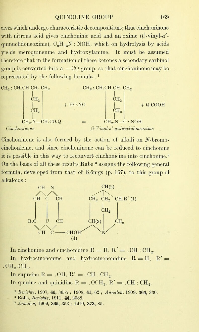 tives which undergo characteristic decompositions; thus cinchoninone with nitrous acid gives cinchoninic acid and an oxime (/3-vmyi-a'- quinuclidoneoxime), CgH^aN : NOH, which on hydrolysis by acids yields meroquinenine and hydroxylamine. It must be assumed therefore that in the formation of these ketones a secondary carbinol group is converted into a —CO group, so that cinchoninone may be represented by the following formula : ^ CHg : CH.CH.CH. CHg CHg : CH.CH.CH. CHg CHg 1 CHg 1 + HO.NO 1 CHa CHa 1 CHg.N—CH.CO.Q = CHg-N—C;NOH Q.COOH Cinchoninone ij-Vinyl-a '-quinuclidoneoxime Cinchoninone is also formed by the action of alkali on N-bronio- cinchonicine, and since cinchoninone can be reduced to cinchonine it is possible in this way to reconvert cinchonicine into cinchonine.^ On the basis of all these results Rabe ® assigns the following general formula, developed from that of Konigs (p. 167), to this group of alkaloids : CH N /\/\ CH C CH R.C C CH \/\/ CH C- CHOH' CHg (4) In cinchonine and cinchonidine R = H, R' = .CH : CHa- In hydrocinchonine and hydrocinchonidine R = H, R' = CH2.CH3. In cupreine R = .OH, R' = .CH : CH2. In quinine and quinidine R = .OCH3, R^ = .CH : CHg. 1 Berichte, 1907, 40, 3655 ; 1908, 41, 62 ; Annalen, 1909, 364, 3.30. ^ Rabe, Berichte, 1911, 44, 2088.  Annalen, 1909, 365, 353 ; 1910, 373, 85.