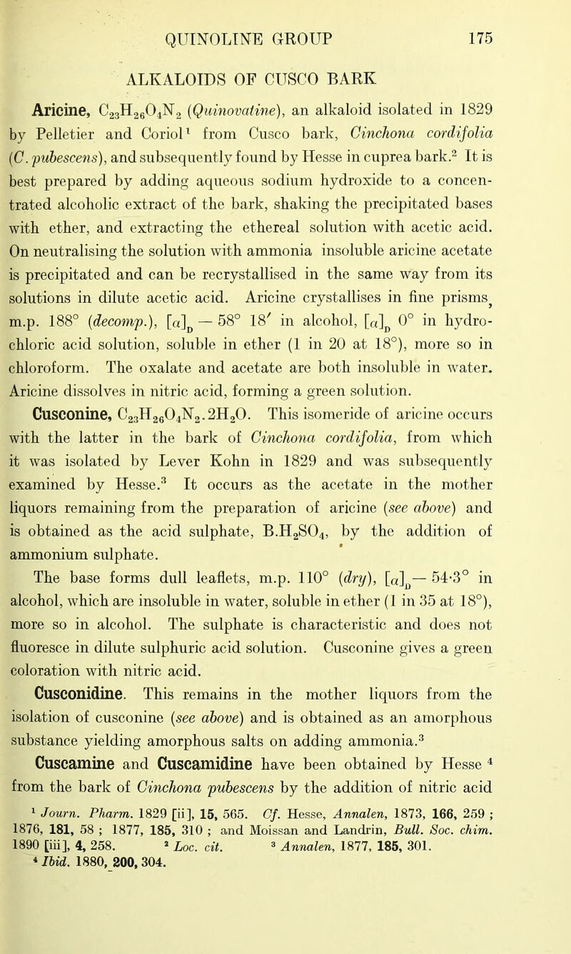 ALKALOIDS OF CUSCO BARK Aricine, C23H26O4N2 (Qumovatine), an alkaloid isolated in 1829 by Pelletier and CorioU from Cusco bark, Cinchona cordifolia {C. pubescens), and subsequently found by Hesse in cuprea bark.- It is best prepared by adding aqueous sodium hydroxide to a concen- trated alcoholic extract of the bark, shaking the precipitated bases with ether, and extracting the ethereal solution with acetic acid. On neutralising the solution with ammonia insoluble aricine acetate is precipitated and can be recrystallised in the same way from its solutions in dilute acetic acid. Aricine crystallises in fine prisms^ m.p. 188° {deconip.), [0]^ — 68° 18' in alcohol, [a]j^ 0° in hydro- chloric acid solution, soluble in ether (1 in 20 at 18°), more so in chloroform. The oxalate and acetate are both insoluble in w^ater. Aricine dissolves in nitric acid, forming a green solution. Cusconine, C23H26O4N2.2H2O. This isomeride of aricine occurs with the latter in the bark of Cinchona cordifolia, from which it was isolated by Lever Kohn in 1829 and was subsequently examined by Hesse.^ It occurs as the acetate in the mother liquors remaining from the preparation of aricine {see above) and is obtained as the acid sulphate, B.H2SO4, by the addition of ammonium sulphate. The base forms dull leaflets, m.p. 110° {dr^j), [a]^— 54-3° in alcohol, which are insoluble in water, soluble in ether (1 in 35 at 18°), more so in alcohol. The sulphate is characteristic and does not fluoresce in dilute sulphuric acid solution. Cusconine gives a green coloration with nitric acid. Cusconidine. This remains in the mother liqiiors from the isolation of cusconine {see above) and is obtained as an amorphous substance yielding amorphous salts on adding ammonia.^ Cuscamine and Cuscamidine have been obtained by Hesse ^ from the bark of Cinchona pubescens by the addition of nitric acid ' Journ. Pharm. 1829 [ii], 15, 565. Cf. Hesse, Annalen, 1873, 166, 259 ; 1876, 181, 58 ; 1877, 185, 310 ; and Moissan and Landrin, Bull. Soc. chim. 1890 [iii], 4, 258. => Loc. cit. =* Annalen, 1877, 185, 301. * Ihid. 1880, 200, 304.