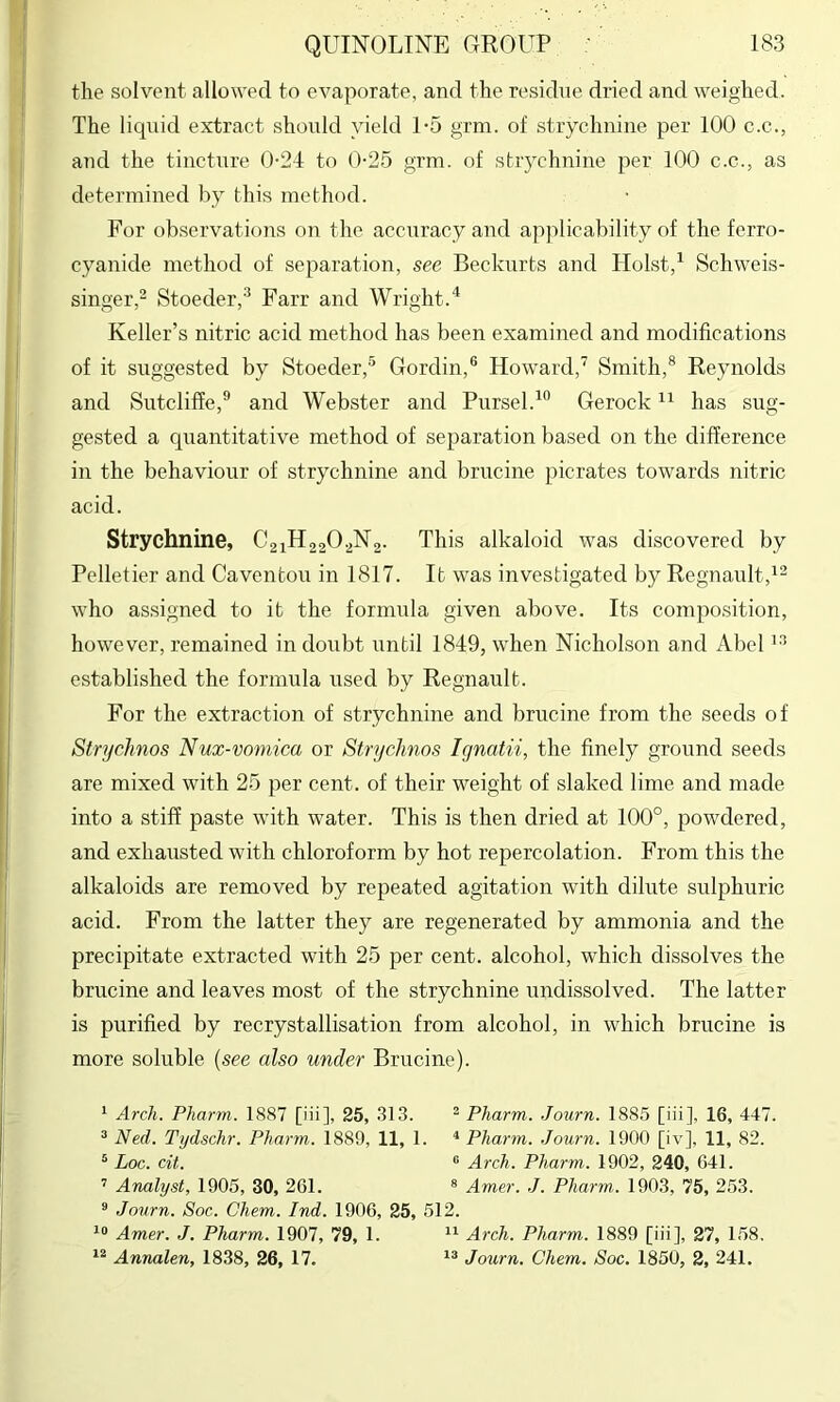 the solvent allowed to evaporate, and the residue dried and weighed. The liquid extract should yield 1-5 grm. of strychnine per 100 c.c., and the tincture 0-24 to 0-25 grm. of strychnine per 100 c.c., as determined by this method. For ob.servations on the accuracy and applicability of the ferro- cyanide method of separation, see Beckurts and Holst,^ Schweis- singer,^ Stoeder,^ Farr and Wright. Keller’s nitric acid method has been examined and modifications of it suggested by Stoeder,® Gordin,® Howard, Smith,® Reynolds and Sutclifie,® and Webster and Pursel.^® Gerock has sug- gested a quantitative method of separation based on the difference in the behaviour of strychnine and brucine picrates towards nitric acid. Strychnine, C2iH220.^N2. This alkaloid was discovered by Pelletier and Caventou in 1817. It was investigated by Regnault,^^ who assigned to it the formula given above. Its composition, however, remained in doubt until 1849, when Nicholson and Abel established the formula used by Regnault. For the extraction of strychnine and brucine from the seeds of Stryehnos Nux-voniica or Strychnos Ignatii, the finely ground seeds are mixed with 25 per cent, of their weight of slaked lime and made into a stiff paste with water. This is then dried at 100°, powdered, and exhausted with chloroform by hot repercolation. From this the alkaloids are removed by repeated agitation with dilute sulphuric acid. From the latter they are regenerated by ammonia and the precipitate extracted with 25 per cent, alcohol, which dissolves the brucine and leaves most of the strychnine undissolved. The latter is purified by recrystallisation from alcohol, in which brucine is more soluble {see also under Brucine). ^ Arch. Pharm. 1887 [iii], 25, 313. ^ Pharm. Journ. 1885 [iii], 16, 447. ^ Ned. Tydschr. Pharm. 1889, 11, 1. ^ Pharm. Journ. 1900 [iv], 11, 82. ^ Loc. cit. ® Arch. Pharm. 1902, 240, 641. ’ Analyst, 1905, 30, 261. ® Amer. J. Pharm.. 1903, 75, 253. ® Journ. Soc. Chem. Ind. 1906, 25, 512. Amer. J. Pharm. 1907, 79, 1. Arch. Pharm. 1889 [iii], 27, 158. Annalen, 1838, 26, 17. Journ. Chem. Soc. 1850, 2, 241.