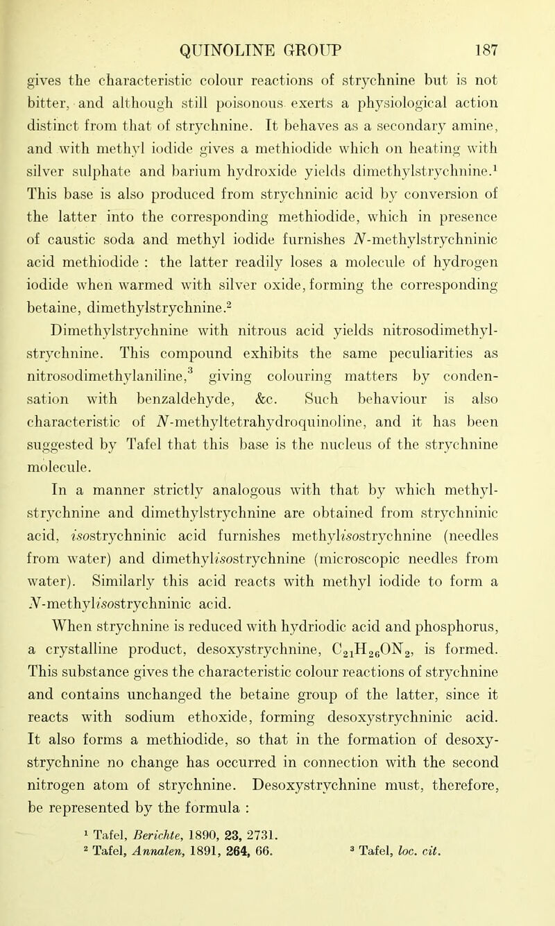 gives the characteristic colour reactions of strychnine but is not bitter, and although still poisonous exerts a physiological action distinct from that of strychnine. It behaves as a secondary amine, and with methyl iodide gives a rnethiodide which on heating with silver sulphate and barium hydroxide yields dimetliylstrychnine.i This base is also produced from strychninic acid by conversion of the latter into the corresponding rnethiodide, which in presence of caustic soda and methyl iodide furnishes iV-methylstrychninic acid rnethiodide : the latter readily loses a molecule of hydrogen iodide when warmed with silver oxide, forming the corresponding betaine, dimethylstrychnine.^ Dimethylstrychnine with nitrous acid yields nitrosodimethyl- strychnine. This compound exhibits the same peculiarities as nitrosodimethylaniline,^ giving colouring matters by conden- sation with benzaldehyde, &c. Such l)chaviour is also characteristic of iV-methyltetrahydroquinoline, and it has been suggested by Tafel that this base is the nucleus of the strychnine molecule. In a manner strictly analogous with that by which methyl- strychnine and dimethylstrychnine are obtained from strychninic acid, fsostrychninic acid furnishes methyh’sostrychnine (needles from water) and dimethyltsostrychnine (microscopic needles from water). Similarly this acid reacts with methyl iodide to form a .V-methyk'sostrychninic acid. When strychnine is reduced with hydriodic acid and phosphorus, a crystalline product, desoxystrychnine, CaiHaeONg, is formed. This substance gives the characteristic colour reactions of strychnine and contains unchanged the betaine group of the latter, since it reacts with sodium ethoxide, forming desoxystrychninic acid. It also forms a rnethiodide, so that in the formation of desoxy- strychnine no change has occurred in connection with the second nitrogen atom of strychnine. Desoxystrychnine must, therefore, be represented by the formula : 1 Tafel, Berichte, 1890, 23, 2731. ^ Tafel, Annalen, 1891, 264, 66. ^ Tafel, loc. cit.