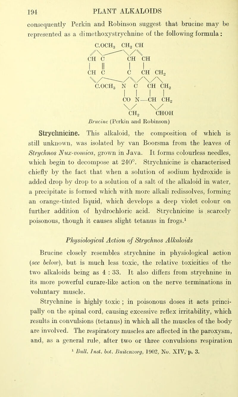 consequently Perkin and Robinson suggest that brucine may be represented as a diinethoxystrychnine of the following formula: C.OCH3 CHa CH CH C CH CH CH C C CH CH, C.OCH, N C CH CH, CO N—CH CHa \/ \/ CHa CHOH Brucine (Perkin and Robinson) Strychnicine. This alkaloid, the composition of which is still unknown, was isolated by van Boorsma from the leaves of Strychnos Nux-vomica, grown in Java. It forms colourless needles, which begin to decompose at 240°. Strychnicine is characterised chiefly by the fact that when a solution of sodium hydroxide is added drop by drop to a solution of a salt of the alkaloid in water, a precipitate is formed which with more alkali redissolves, forming an orange-tinted liquid, which develops a deep violet colour on further addition of hydrochloric acid. Strychnicine is scarcely poisonous, though it causes slight tetanus in frogs.^ Physiological Action of Strychnos Alkaloids Brucine closely resembles strychnine in physiological action (see beloiv), but is much less toxic, the relative toxicities of the two alkaloids being as 4 : 33. It also differs from strychnine in its more powerful curare-like action on the nerve terminations in voluntary muscle. Strychnine is highly toxic ; in poisonous doses it acts princi- pally on the spinal cord, causing excessive reflex irritability, which results in convulsions (tetanus) in which all the muscles of the body are involved. The respiratory muscles are affected in the paroxysm, and, as a general rule, after two or three convulsions respiration ^ Bull. Inst. hot. Builcnzonj, ]!)02, No. XIV, jj. 3.