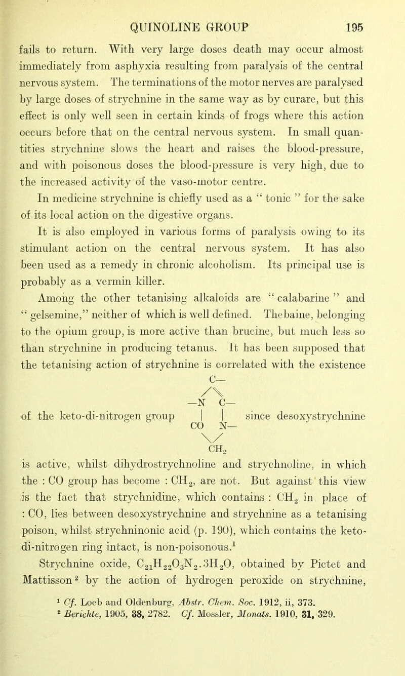 fails to return. With very large doses death may occur almost immediately from asphyxia resulting from paralysis of the central nervous system. The terminations of the motor nerves are paralysed by large doses of strychnine in the same way as by curare, but this effect is only well seen in certain kinds of frogs where this action occurs before that on the central nervous system. In small cj[uan- tities strychnine slows the heart and raises the blood-pressure, and with poisonous doses the blood-pressure is very high, due to the increased activity of the vaso-motor centre. In medicine strychnine is chiefly used as a “ tonic ” for the sake of its local action on the digestive organs. It is also employed in various forms of paralysis owing to its stimulant action on the central nervous system. It has also been used as a remedy in chronic alcoholism. Its principal use is probably as a vermin killer. Among the other tetanising alkaloids are “ calabarine ” and “ gelsemine,” neither of which is well defined. Thebaine, belonging to the opium group, is more active than brucine, but much less so than strychnine in producing tetanus. It has been supposed that the tetanising action of strychnine is correlated with the existence C— /\ —N C— of the keto-di-nitrogen group | | since desoxystrychnine \/ CH, is active, whilst dihydrostrychnoline and strychnoline, in which the : CO group has become : CHg, are not. But against'this view is the fact that strychnidine, which contains : CH2 in place of : CO, lies between desoxystrychnine and strychnine as a tetanising poison, whilst strychninonic acid (p. 190), which contains the keto- di-nitrogen ring intact, is non-poisonous.^ Strychnine oxide, C21H22O3N2.3H0O, obtained by Pictet and Mattisson'^ by the action of hydrogen peroxide on strychnine, ^ Cf. Loeb and Oldenburg, Ahstr. Chem. Soc. 1912, ii, 373. * Berichte, 1905, 38, 2782. Cf. Mossier, Monats. 1910, 31, 329.