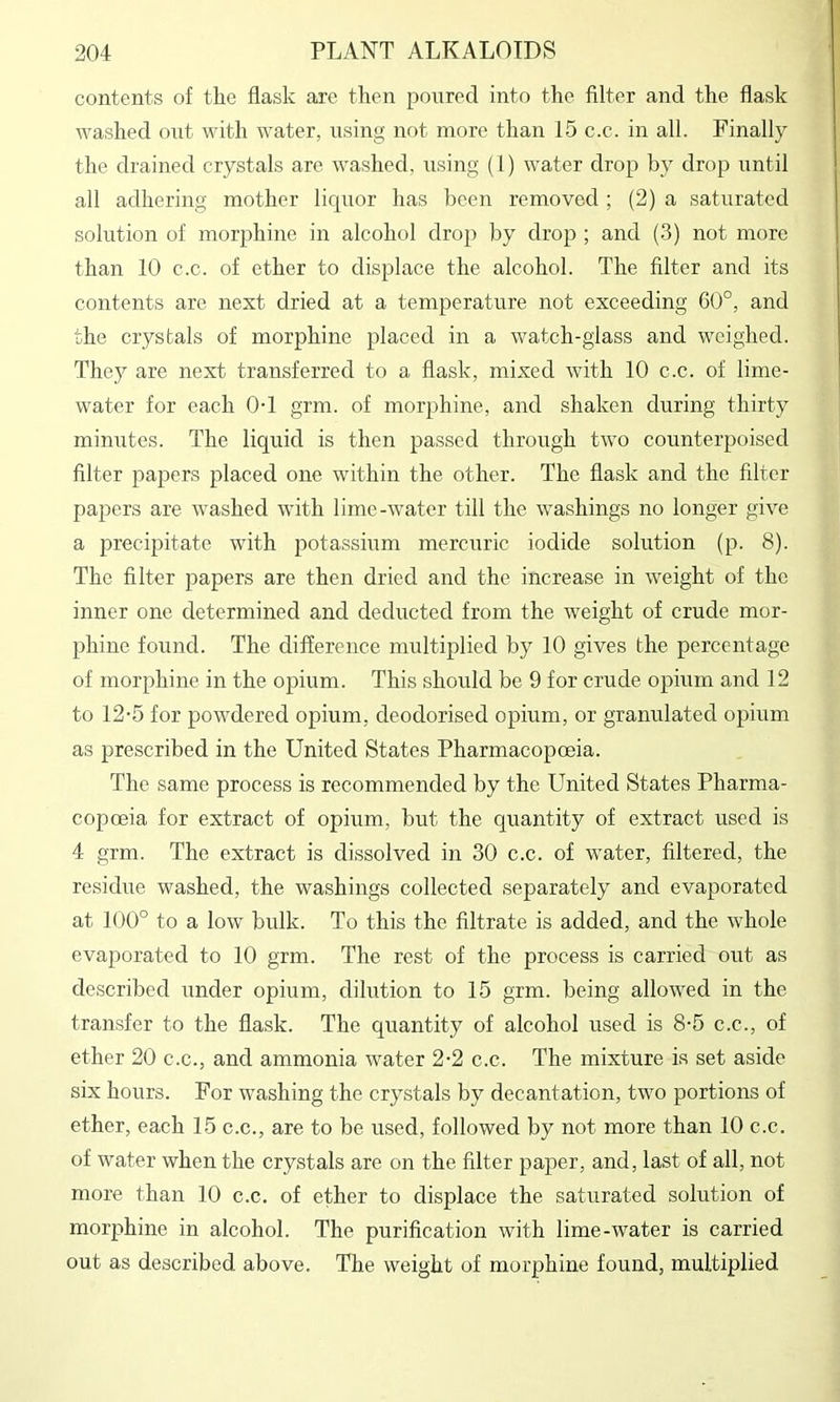 contents of the flask are then poured into the filter and the flask washed out with water, using not more than 15 c.c. in all. Finally the drained crystals are washed, using (1) water drop by drop until all adhering mother liquor has been removed ; (2) a saturated solution of morphine in alcohol drop by drop ; and (3) not more than 10 c.c. of ether to displace the alcohol. The filter and its contents are next dried at a temperature not exceeding 60°, and the crystals of morphine placed in a watch-glass and weighed. They are next transferred to a flask, mixed with 10 c.c. of lime- water for each 0-1 grm. of morphine, and shaken during thirty minutes. The liquid is then passed through two counterpoised filter papers placed one within the other. The flask and the filter papers are washed with lime-water till the washings no longer give a precipitate with potassium mercuric iodide solution (p. 8). The filter papers are then dried and the increase in weight of the inner one determined and deducted from the weight of crude mor- phine found. The difference multiplied by 10 gives the percentage of morphine in the opium. This should be 9 for crude opium and 12 to 12-5 for powdered opium, deodorised opium, or granulated opium as prescribed in the United States Pharmacopoeia. The same process is recommended by the United States Pharma- copoeia for extract of opium, but the quantity of extract used is 4 grm. The extract is dissolved in 30 c.c. of water, filtered, the residue washed, the washings collected separately and evaporated at 100° to a low bulk. To this the filtrate is added, and the whole evaporated to 10 grm. The rest of the process is carried out as described under opium, dilution to 15 grm. being allowed in the transfer to the flask. The quantity of alcohol used is 8-5 c.c., of ether 20 c.c., and ammonia water 2-2 c.c. The mixture is set aside six hours. For washing the crystals by decantation, two portions of ether, each 15 c.c., are to be used, followed by not more than 10 c.c. of water when the crystals are on the filter paper, and, last of all, not more than 10 c.c. of ether to displace the saturated solution of morphine in alcohol. The purification with lime-water is carried out as described above. The weight of morphine found, multiplied