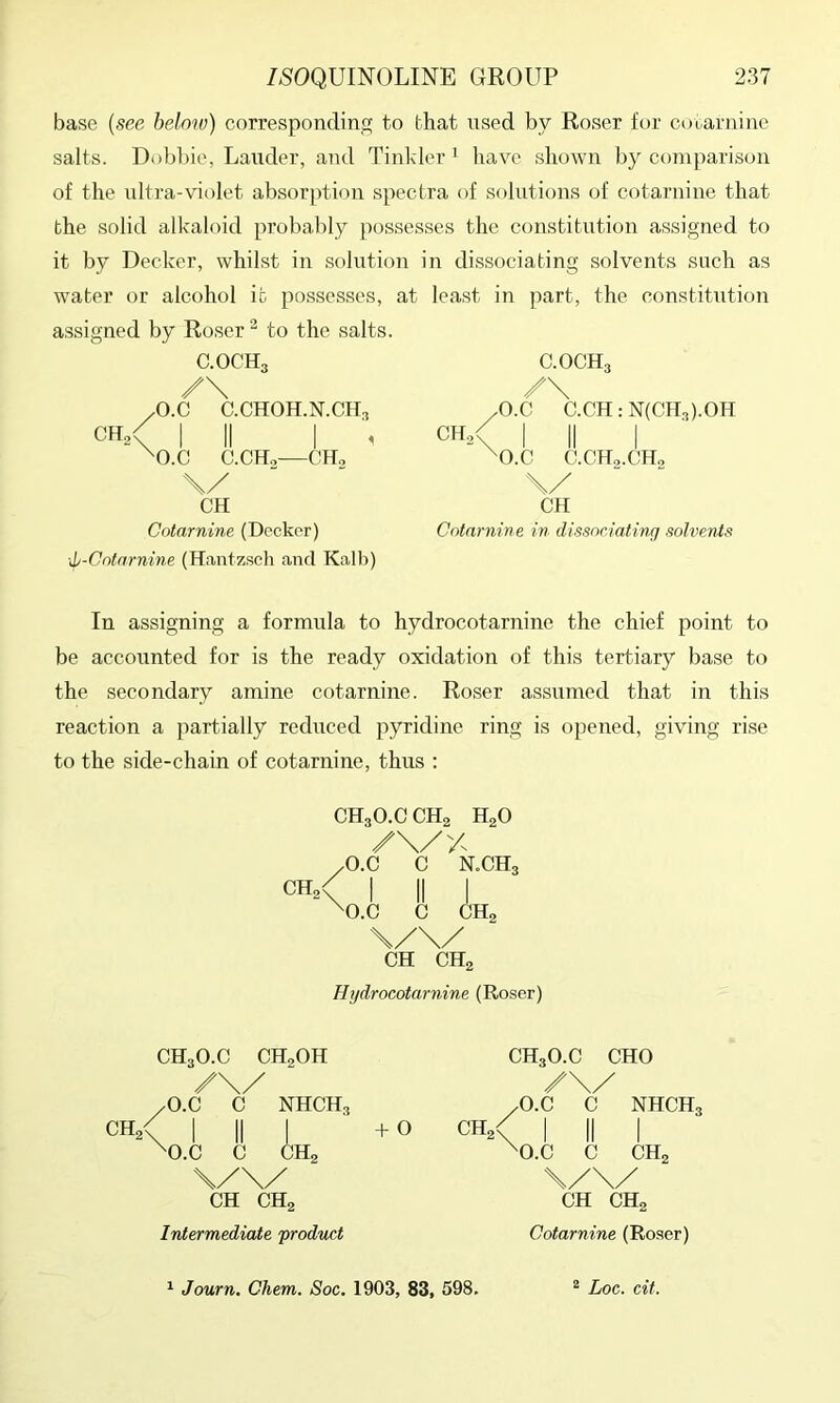 base {see below) corresponding to that nsed by Roser for cotarnine salts. Dobl)ie, Lander, and Tinkler ’ have shown by comparison of the nltra-violet absorption spectra of solutions of cotarnine that the solid alkaloid probably possesses the constitution assigned to it by Decker, whilst in solution in dissociating solvents such as water or alcohol it possesses, at least in part, the constitution assigned by Roser ^ to the salts. C.OCH3 /\ /O.C C.CHOH.N.CH3 CH,/ I II I , ^O.C C.CHo—CH, \/ CH Cotarnine (Decker) \l-Cotarnine (Hantzscli and Kalb) C.OCH3 /\ /O.C C.CH:N(CH3).0H I II I ^O.C C.CHo.CHo \/ CH Cotarnine in dissociating solvents In assigning a formula to hydrocotarnine the chief point to be accounted for is the ready oxidation of this tertiary base to the secondary amine cotarnine. Roser assumed that in this reaction a partially reduced pyridine ring is opened, giving rise to the side-chain of cotarnine, thus ; CH3O.CCH2 HgO /O.C C N.CH3 CH.< I II I ^O.C C CHa \/\/ CH CHa Hi/drocotarnine (Roser) CHa' CH3O.C CHoOH /O.C C NHCH3 O.C C CHo CH CHa Intermediate product + 0 CH3O.C CHO /\// /O.C C NHCH3 I II I ^O.C C CHa CH CHa Cotarnine (Ro.ser) ^ Journ. Chem. Soc. 1903, 83, 598, “ Log. cit.