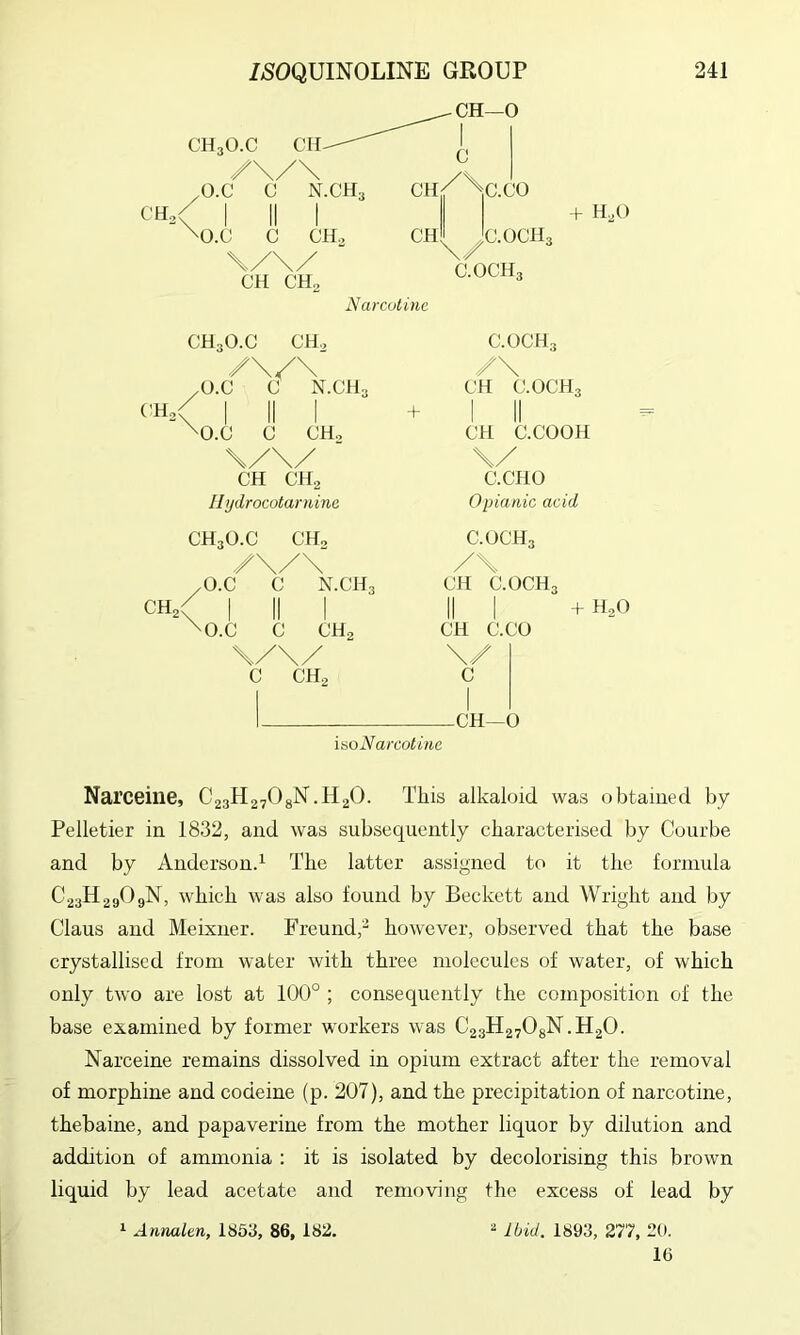 CHo + H,0 Narcutinc ('Ho< CH3O.C CH„ Z\/\ /O.C C N.GH3 I II I 'O.C C CH, CH CH2 II ydrocotarnine CH3O.C CH, /\/\ O.C C N.CH3 CH / C.OCH3 /\ CH C.OCH3 I II CH C.COOH \/ C.CPIO Opianic acid C.OCH3 /\ CH C.OCH3 'O.C C CH2 \/\/ C CH2 CH C.CO \/ c —CH—0 + H2O iaoN arcotine Narceine, C23H27O8N.H2O. This alkaloid was obtained by Pelletier in 1832, and was subsequently characterised by Courbe and by Anderson.^ The latter assigned to it the formula C23H29O9N, which was also found by Beckett and Wright and by Claus and Meixuer. Freund,- however, observed that the base crystallised from water with three molecules of water, of which only two are lost at 100° ; consequently the composition of the base examined by former workers was C23H27O8N.H2O. Narceine remains dissolved in opium extract after the removal of morphine and codeine (p. 207), and the precipitation of narcotine, thebaine, and papaverine from the mother liquor by dilution and addition of ammonia : it is isolated by decolorising this brown liquid by lead acetate and removing the excess of lead by ^ Annalen, 1853, 86, 182. 2 Ibid. 1893, 277, 20. 16