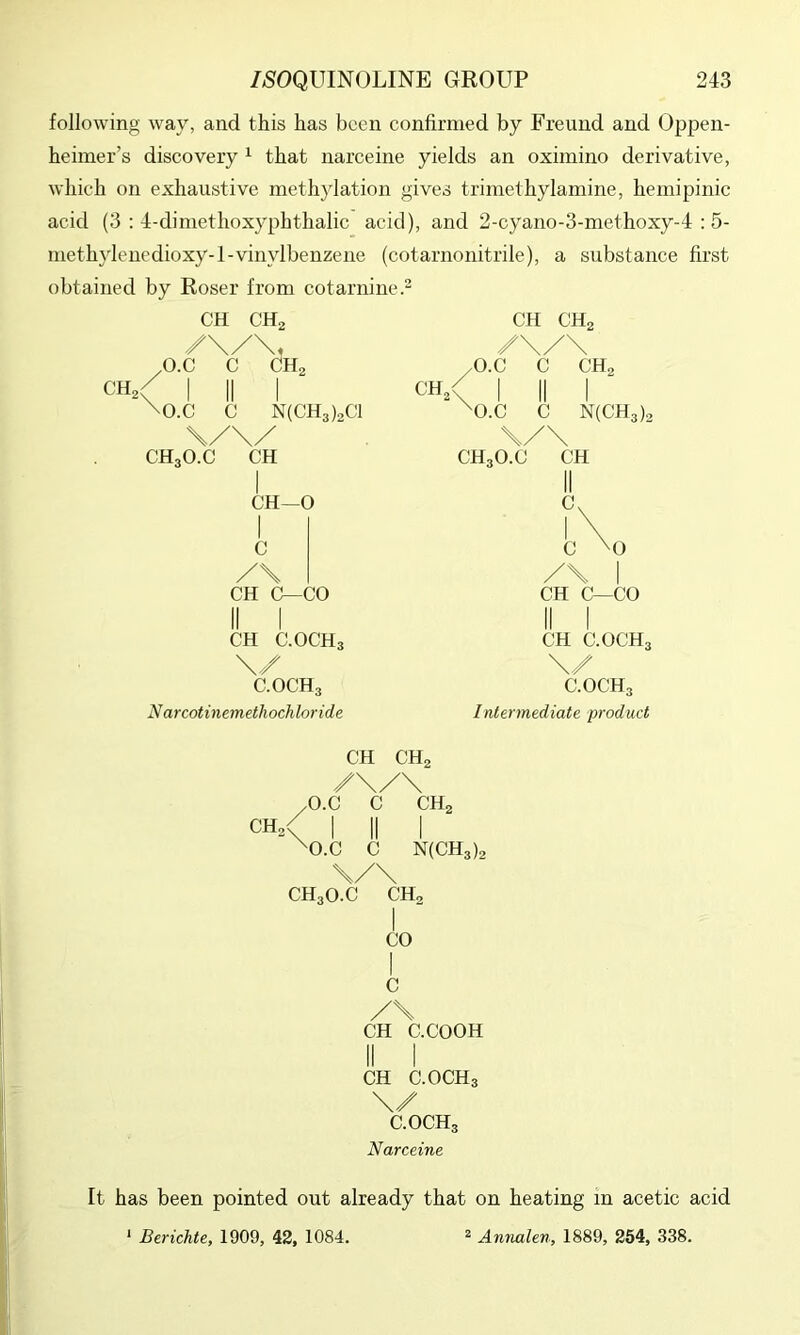 following way, and this has been confirmed by Freund and Oppen- heimer’s discovery ^ that narceine yields an oximino derivative, which on exhaustive methylation gives trimethylamine, heinipinic acid (3 : 4-dimethoxyphthalic acid), and 2-cyano-3-methoxy-4 : 5- luethylenedioxy-l-vinylbenzene (cotarnonitrile), a substance first obtained by Roser from cotarnine. CH CHo CH, ^O.C C CHg I II I \0.c C N(CH3)2C1 \/\/ CH3O.C CH CH—0 I c /\ CH C—CO II I CH C.OCH3 \/ C.OCH3 N arcotinemethochloride CH, CH CHo /\/\ /O.C C CH2 < 1 II I ^O.C C N(CH3), \/\ CH3O.C CH II l\ C \0 I CH C—CO II I CH C.OCH3 \/ C.OCH3 Intermediate product CH CH2 /\/\ /O.C C CH2 ch/ 1 II I ^O.C C N(CH3)2 \/\ CH30.C CH2 I CO I c /\ CH C.COOH II I CH C.OCH3 \/ C.OCH3 Narceine It has been pointed out already that on heating m acetic acid ' Berichte, 1909, 42, 1084. ^ Annalen, 1889, 254, 338.