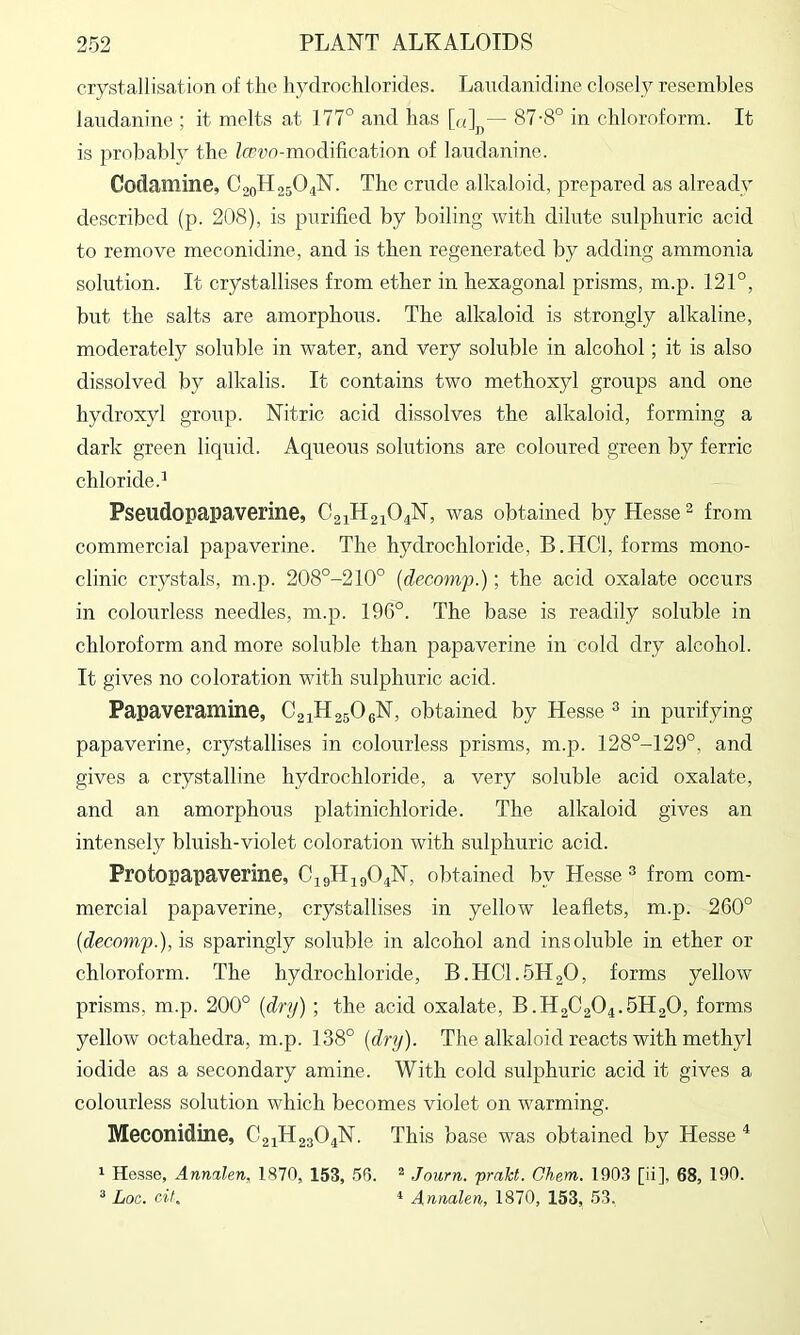 crystallisation of the hydrochlorides. Laudanidine closely resembles landanine ; it melts at 177° and has [o]j,— 87-8° in chloroform. It is probably the Zmvo-modification of landanine. Codamine, C20H25O4N. The crude alkaloid, prepared as already described (p. 208), is purified by boiling with dilute sulphuric acid to remove meconidine, and is then regenerated by adding ammonia sohxtion. It crystallises from ether in hexagonal prisms, m.p. 121°, but the salts are amorphous. The alkaloid is strongly alkaline, moderately soluble in water, and very soluble in alcohol; it is also dissolved by alkalis. It contains two methoxyl groups and one hydroxyl group. Nitric acid dissolves the alkaloid, forming a dark green liquid. Aqueous solutions are coloured green by ferric chloride.^ Pseudopapaverine, C21H21O4N, was obtained by Hesse ^ from commercial papaverine. The hydrochloride, B.HCl, forms mono- clinic crystals, m.p. 208°-210° {decomp.); the acid oxalate occurs in colourless needles, m.p. 196°. The base is readily soluble in chloroform and more soluble than papaverine in cold dry alcohol. It gives no coloration with sulphuric acid. Papaveramine, CaiHasOgN, obtained by Hesse ^ in purifying papaverine, crystallises in colourless prisms, m.p. 128°-129°, and gives a crystalline hydrochloride, a very soluble acid oxalate, and an amorphous platinichloride. The alkaloid gives an intensely bluish-violet coloration with sulphuric acid. Protopapaverine, C19H49O4N, obtained by Hesse ^ from com- mercial papaverine, crystallises in yellow leaflets, m.p. 260° (decomp.), is sparingly soluble in alcohol and insoluble in ether or chloroform. The hydrochloride, B.HCl. 5H2O, forms yellow prisms, m.p. 200° (dry) ; the acid oxalate, B.H2C2O4.5H2O, forms yellow octahedra, m.p. 138° (dry). The alkaloid reacts with methyl iodide as a secondary amine. With cold sulphuric acid it gives a colourless solution which becomes violet on warming. Meconidine, C21H23O4N. This base was obtained by Hesse ^ 1 Hosse, Annalen, 1870, 153, 56. ^ Journ. prakt. Chem. 1903 [ii], 68, 190. ^ Loc. cit, * Annalen, 1870, 153, 53,