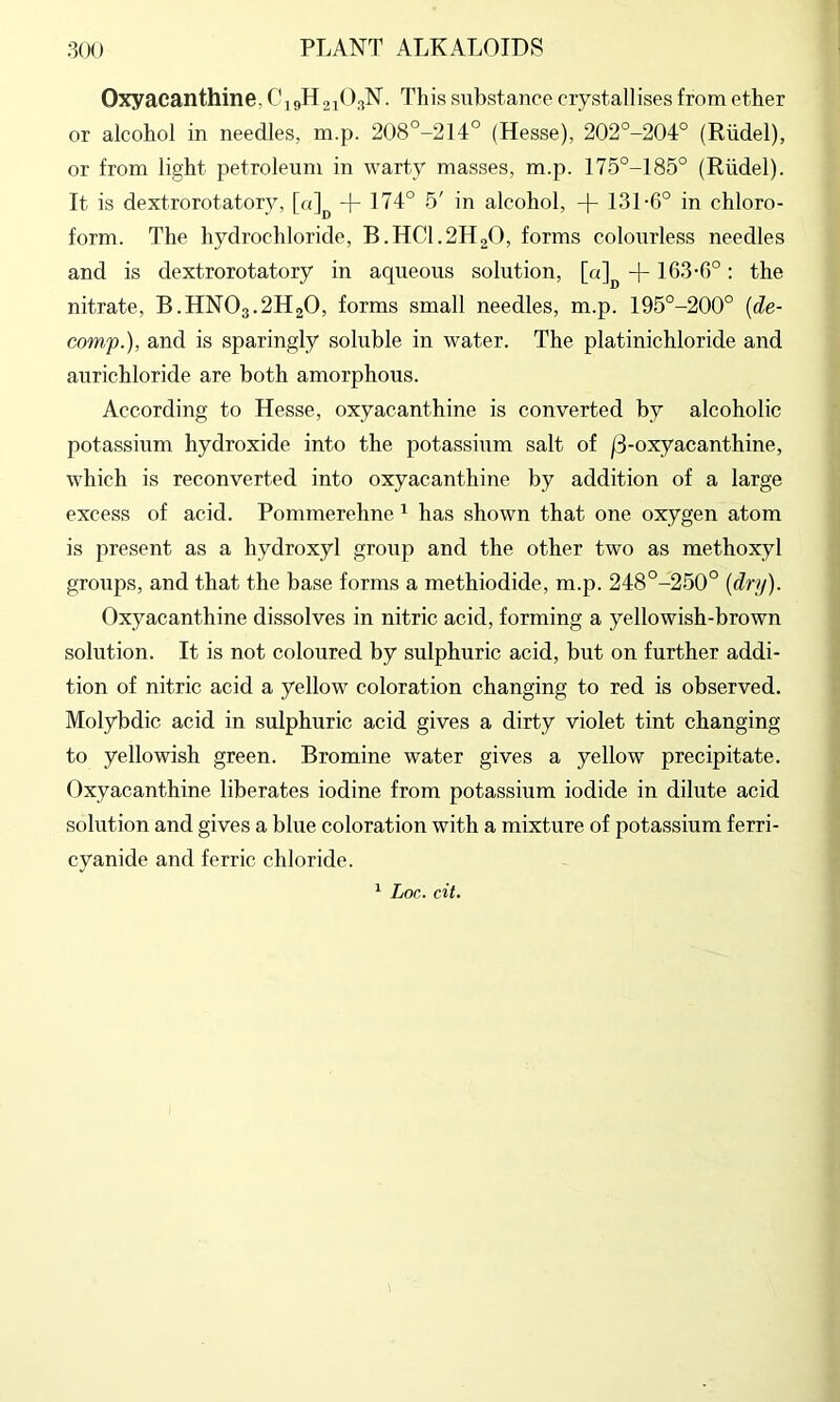 Oxyacanthine, CigHjiO^N. This substance crystallises from ether or alcohol in needles, m.p. 208°-214° (Hesse), 202°-204° (Riidel), or from light petroleum in warty masses, m.p. 175°-185° (Riidel). It is dextrorotatory, [«]^ + 174° 5' in alcohol, -|- 131-6° in chloro- form. The hydrochloride, B.HCI.2H2O, forms colourless needles and is dextrorotatory in aqueous solution, [a]^ -j-163-6°: the nitrate, B.HNO3.2H2O, forms small needles, m.p. 195°-200° [de- comp.), and is sparingly soluble in water. The platinichloride and aurichloride are both amorphous. According to Hesse, oxyacanthine is converted by alcoholic potassium hydroxide into the potassium salt of /3-oxyacanthine, which is reconverted into oxyacanthine by addition of a large excess of acid. Pommerehne ^ has shown that one oxygen atom is present as a hydroxyl group and the other two as methoxyl groups, and that the base forms a methiodide, m.p. 248°-250° [dry). Oxyacanthine dissolves in nitric acid, forming a yellowish-brown solution. It is not coloured by sulphuric acid, but on further addi- tion of nitric acid a yellow coloration changing to red is observed. Molybdic acid in sulphuric acid gives a dirty violet tint changing to yellowish green. Bromine water gives a yellow precipitate. Oxyacanthine liberates iodine from potassium iodide in dilute acid solution and gives a blue coloration with a mixture of potassium ferri- cyanide and ferric chloride. Lor,, cit.