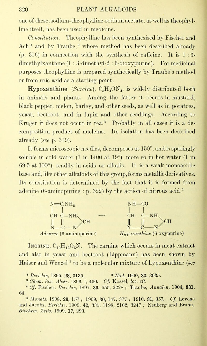 one of these, soclmm-theophylline-soduim acetate, as well as theophyl- line itself, has been used in medicine. Constitution. Theophylline has been synthesised by Fischer and Ach ^ and by Tranbe,^ whose method has been described already (p. 310) in connection with the synthesis of caffeine. It is 1 : 3- dimethylxanthine (1 : 3-dimethyl-2 : 6-dioxypurine). For medicinal purposes theophylline is prepared synthetically by Traube’s method or from uric acid as a starting-point. Hypoxanthine {Sardne), C5H4ON4, is widely distributed both in animals and jdants. Among the latter it occurs in mustard, black pepper, melon, barley, and other seeds, as well as in potatoes, yeast, beetroot, and in lupin and other seedlings. According to Kruger it docs not occur in tea.^ Probably in all cases it is a de- composition product of micleins. Its isolation has been described already {see p. 319). It forms microscopic needles, decomposes at 150°, and is sparingly soluble in cold water (1 in 1400 at 19°), more so in hot water (1 in 69-5 at 100°), readily in acids or alkalis. It is a weak monoacidic base and, like other alkaloids of this group, forms metallic derivatives. Its constitution is determined by the fact that it is formed from adenine (6-aminopurine : p. 322) by the action of nitrous acid.* N=C.NHo I I CH C—NHs ^CH II II N—C Adenine (6-aminopurine) NH—CO I 1 CH C—NH. II II >H N C Hypoxanthine (6-oxypurinc) Inosine, C10H42O5N. The carnine which occurs in meat extract and also in yeast and beetroot (Lippmann) has been shown by Haiser and Wenzel ^ to be a molecular mixture of hypoxanthine {see 1 Berichte, 1895, 28, 3135. ^ Ibid. 1900, 33, 3035. ® Chem. Soc. Ahstr. 1896, i, 450. Cf. Kossel, loc. cit. * Cf. Fischer, Berichte, 1897, 30, 555, 2228 ; Traube, Annalen, 1904, 331, 64. 5 Monats. 1908, 29, 157 ; 1909, 30, 147, 377 ; 1910, 31, 357. Cf. Levene and Jacobs, Berichte, 1909, 42, 335, 1198, 2102, 3247 ; Neuberg and Brahn, Biochem. Zeits. 1909, 17, 293.