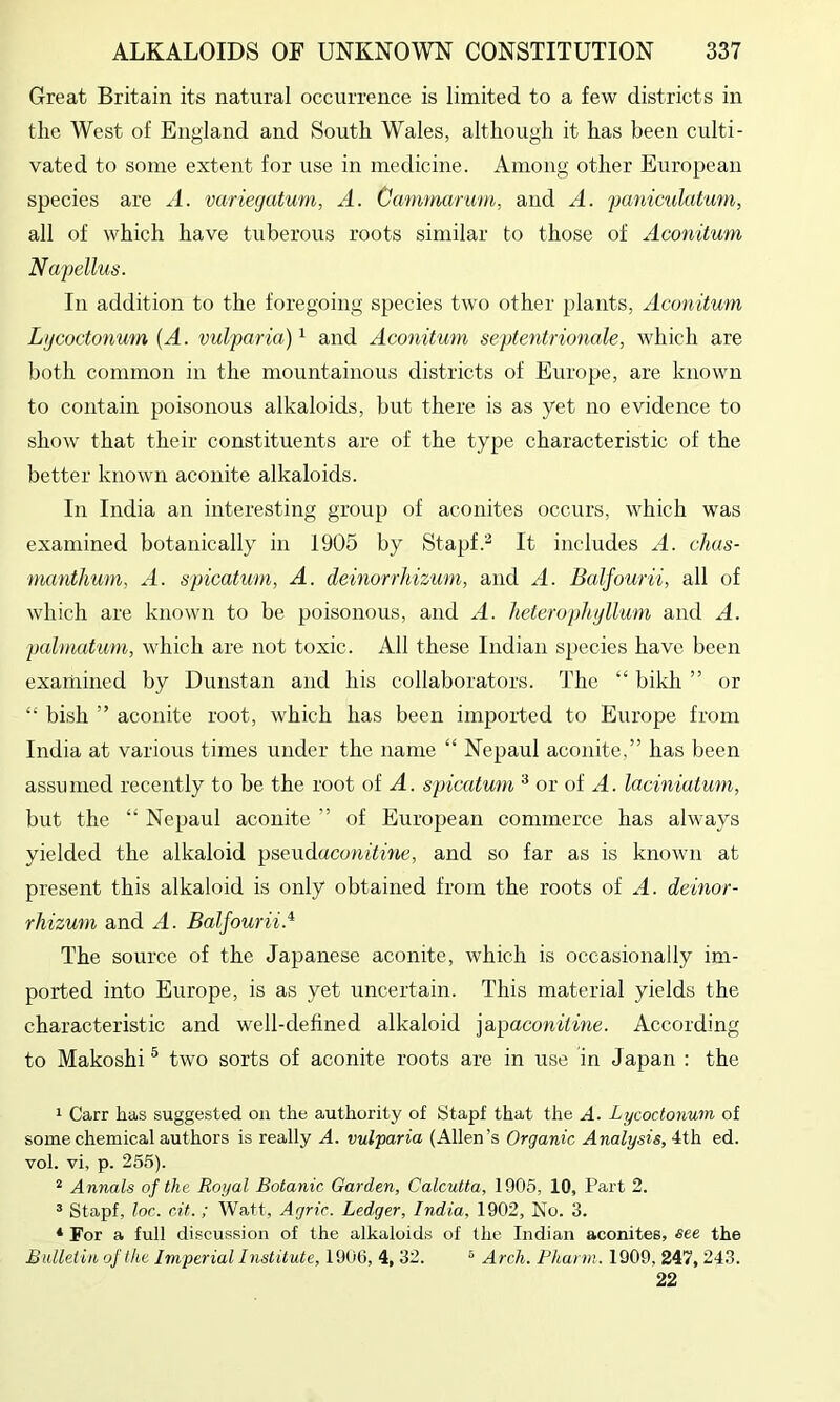 Great Britain its natural occurrence is limited to a few districts in the West of England and South Wales, although it has been culti- vated to some extent for use in medicine. Among other European species are A. variecjatum, A. Cammanim, and A. panimlatum, all of which have tuberous roots similar to those of Aconitum Napellus. In addition to the foregoing species two other plants, Aconitum Lijcoctonum (A. vulparia) ^ and Aconitum septentrionale, which are both common in the mountainous districts of Europe, are known to contain poisonous alkaloids, but there is as yet no evidence to show that their constituents are of the type characteristic of the better known aconite alkaloids. In India an interesting group of aconites occurs, which was examined botanically in 1905 by Stapf.^ It includes A. clias- manthum, A. spicatum, A. deinorrhizum, and A. Balfourii, all of which are known to be poisonous, and A. heterophijllum and A. palmutiim, which are not toxic. All these Indian species have been examined by Dunstan and his collaborators. The “ bikh ” or “ bish ” aconite root, which has been imported to Europe from India at various times under the name “ Nepaul aconite,” has been assumed recently to be the root of A. spicatum ^ or of A. laciniatum, but the “ Nepaul aconite ” of European commerce has always yielded the alkaloid pseiidaconitine, and so far as is known at present this alkaloid is only obtained from the roots of A. deinor- rhizum and A. Balfourii.^ The source of the Japanese aconite, which is occasionally im- ported into Europe, is as yet uncertain. This material yields the characteristic and well-defined alkaloid iapaconitine. According to Makoshi ® two sorts of aconite roots are in use in Japan : the 1 Carr has suggested on the authority of Stapf that the A. Lycoctonum of some chemical authors is really A. vulparia (Allen’s Organic Analysis, 4th ed. vol. vi, p. 255). “ Annals of the Royal Botanic Garden, Calcutta, 1905, 10, Part 2. ^ Stapf, loc. cit.; Watt, Agric. Ledger, India, 1902, No. 3. * For a full discussion of the alkaloids of the Indian aconites, see the Bulletin of the Imperial Institute, 1906, 4, 32. ® Arch. Pharm. 1909, 247, 243. 22