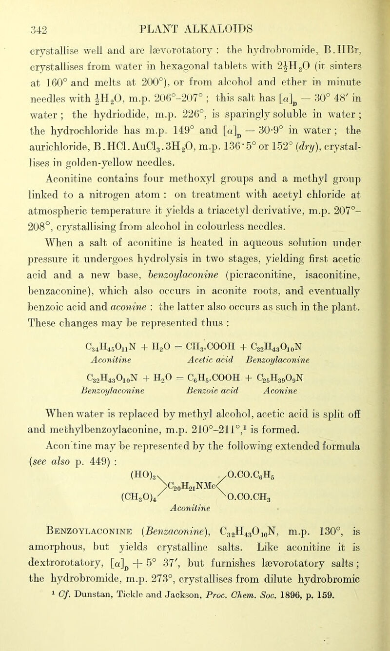 crystallise well and are Isevorotatory : the liydrobromide, B.HBr, crystallises from water in hexagonal tablets with 2IH2O (it sinters at 160° and melts at 200°), or from alcohol and ether in minute needles with iH20, m.p. 20fi°-207° ; this salt has — 30° 48' in water ; the hydriodide, m.p. 226°, is sparingly soluble in water ; the hydrochloride has m.p. 149° and [0]^^ — 30-9° in water ; the aurichloride, B.HCl. AuClg.SHgO, m.p. 136•-5° or 152° (dry), crystal- lises in golden-yellow needles. Aconitine contains four methoxyl groups and a methyl group linked to a nitrogen atom : on treatment with acetyl chloride at atmospheric temperature it yields a triacetyl derivative, m.p. 207°- 208°, crystallising from alcohol in colourless needles. When a salt of aconitine is heated in aqueous solution under pressure it undergoes hydrolysis in two stages, yielding first acetic acid and a new base, henzoylaconine (picraconitine, isaconitine, benzaconine), which also occurs in aconite roots, and eventually benzoic acid and aconine : the latter also occurs as such in the plant. These changes may be represented thus : C.,4H4..0iiN H2O = CH3.COOH 4- C30H43O10N Aconitine Acetic acid Benzoylaconine C32H430,oN + H,0 = CeHs.COOH + C23H39O9N Benzoylaconine Benzoic acid Aconine When water is replaced by methyl alcohol, acetic acid is split off and methylbenzoylaconine, m.p. 210°-211°,^ is formed. Aeon tine may be rej)resented by the following extended formula [see also p. 449) : (H0)3. /O.CO.C3H5 >C2oH2iNMe< {CH30)4/ \O.CO.CH3 Aconitine Benzoylaconine {Benzaconine), C32H43O10N, m.p. 130°, is amorphous, but yields crystalline salts. Like aconitine it is dextrorotatory, [«]^ -|- 5° 37', but furnishes laevorotatory salts; the hydrobromide, m.p. 273°, crystallises from dilute hydrobromic 1 Of. Dunstan, Tickle and Jackson, Proc. Chem. Soc. 1896, p. 159.