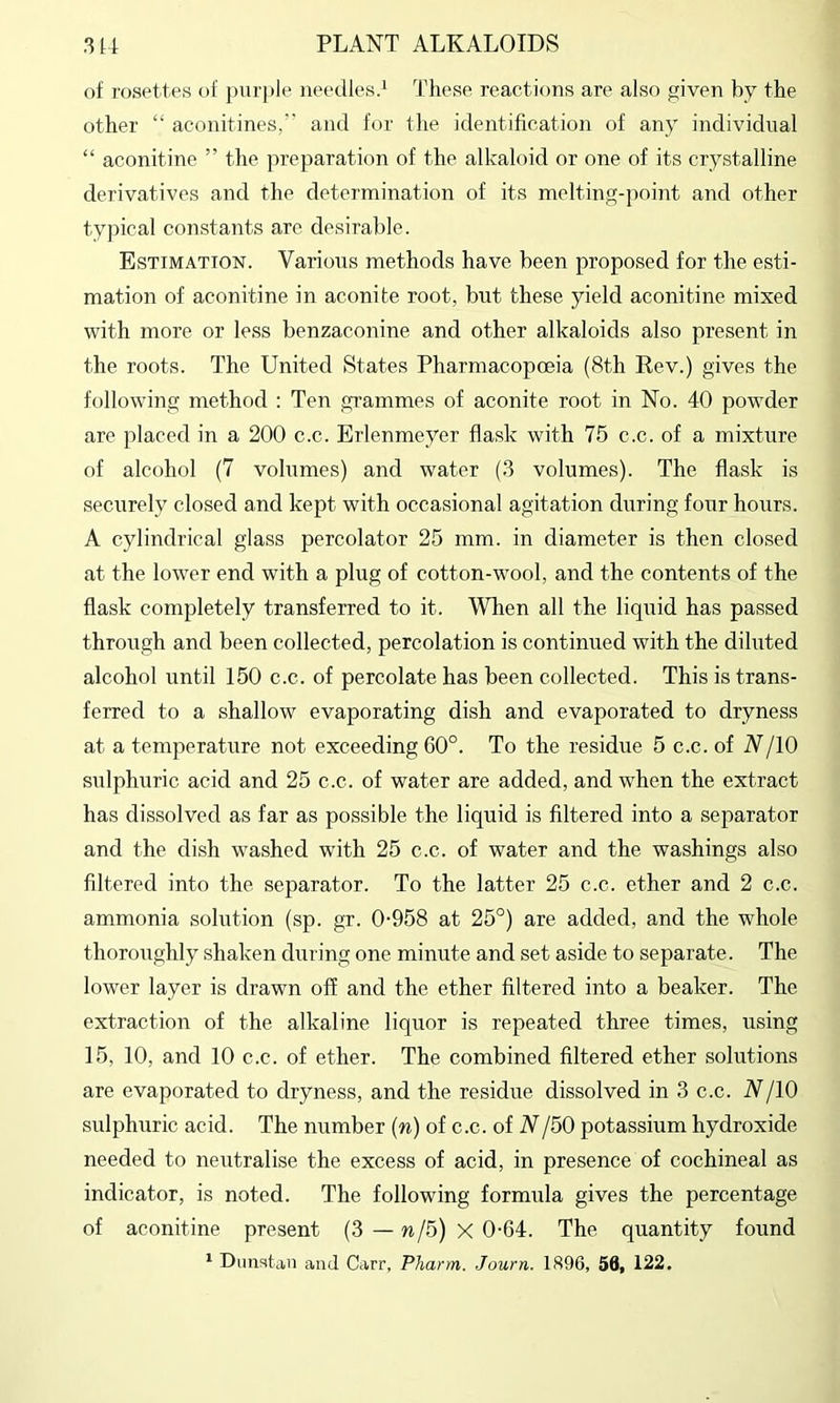 of rosettes of pur])le needles.^ These reactions are also given by the other “ aconitines,’' and for the identification of any individual “ aconitine ” tlie preparation of the alkaloid or one of its crystalline derivatives and the determination of its melting-point and other typical constants are desirable. Estimation. Various methods have been proposed for the esti- mation of aconitine in aconite root, but these yield aconitine mixed with more or less benzaconine and other alkaloids also present in the roots. The United States Pharmacopoeia (8th Rev.) gives the following method : Ten grammes of aconite root in No. 40 powder are placed in a 200 c.c. Erlenmeyer flask with 75 c.c. of a mixture of alcohol (7 volumes) and water (3 volumes). The flask is securely closed and kept with occasional agitation during four hours. A cylindrical glass percolator 25 mm. in diameter is then closed at the lower end with a plug of cotton-wool, and the contents of the flask completely transferred to it. When all the liquid has passed through and been collected, percolation is continued with the diluted alcohol until 150 c.c. of percolate has been collected. This is trans- ferred to a shallow evaporating dish and evaporated to dryness at a temperature not exceeding 60°. To the residue 5 c.c. of N/lO sulphuric acid and 25 c.c. of water are added, and when the extract has dissolved as far as possible the liquid is filtered into a separator and the dish washed with 25 c.c. of water and the washings also filtered into the separator. To the latter 25 c.c. ether and 2 c.c. ammonia solution (sp. gr. 0-958 at 25°) are added, and the whole thoroughly shaken during one minute and set aside to separate. The lower layer is drawn off and the ether filtered into a beaker. The extraction of the alkaline liquor is repeated three times, using 15, 10, and 10 c.c. of ether. The combined filtered ether solutions are evaporated to dryness, and the residue dissolved in 3 c.c. N/lO sulphuric acid. The number (n) of c.c. of V/50 potassium hydroxide needed to neutralise the excess of acid, in presence of cochineal as indicator, is noted. The following formula gives the percentage of aconitine present (3 — w/5) X 0-64. The quantity found