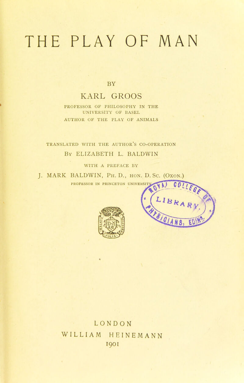 THE PLAY OF MAN BY KARL GROOS PROFESSOR OF PHILOSOPHY IN THE UNIVERSITY OF BASEL AUTHOR OF THE PLAY OF ANIMALS TRANSLATED WITH THE AUTHOR’S CO-OPERATION By ELIZABETH L. BALDWIN WITH A PREFACE BY J. MARK BALDWIN, Ph. D., hon. D. Sc. (Oxon.) LONDON WILLIAM HEINEMANN 1901