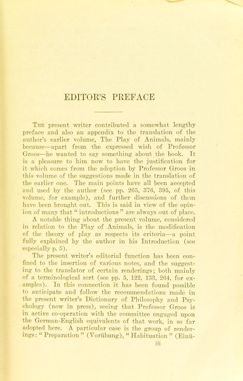 The present writer contributed a somewhat lengthy preface and also an appendix to the translation of the author’s earlier volume, The Play of Animals, mainly because—apart from the expressed wish of Professor Groos—he wanted to say something about the book. It is a pleasure to him now to have the justification for it which comes from the adoption by Professor Groos in this volume of the suggestions made in the translation of the earlier one. The main points have all been accepted and used by the author (see pp. 265, 376, 395, of this volume, for example), and further discussions of them have been brought out. This is said in view of the opin- ion of many that “ introductions ” are always out of place. A notable thing about the present volume, considered in relation to the Play of Animals, is the modification of the theory of play as respects its criteria—a point fully explained by the author in his Introduction (see especially p. 5). The present writer’s editorial function has been con- fined to the insertion of various notes, and the suggest- ing to the translator of certain renderings; both mainly of a terminological sort (see pp. 5, 122, 133, 264, for ex- amples). In this connection it has been found possible to anticipate and follow the recommendations made in the present writer’s Dictionary of Philosophy and Psy- chology (now in press), seeing that Professor Groos is in active co-operation with the committee engaged upon the German-English equivalents of that work, in so far adopted here. A particular case is the group of render- ings : “ Preparation ” (Voriibung), “ Habituation ” (Einfi-