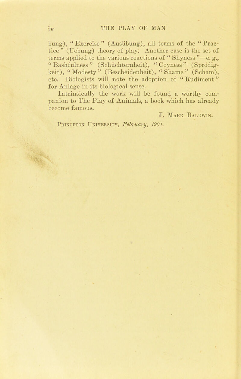 bung), “Exercise” (Ausiibung), all terms of the “Prac- tice ” (Uebung) theory of play. Another case is the set of terms applied to the various reactions of “ Shyness ”—e. g., “Bashfulness” (Schiichternheit), “Coyness” (Sprodig- keit), “Modesty” (Bescheidenheit), “Shame” (Scham), etc. Biologists will note the adoption of “ Rudiment ” for Anlage in its biological sense. Intrinsically the work will be found a worthy com- panion to The Play of Animals, a book which has already become famous. J. Mark Baldwin. Princeton University, February, 1901. l