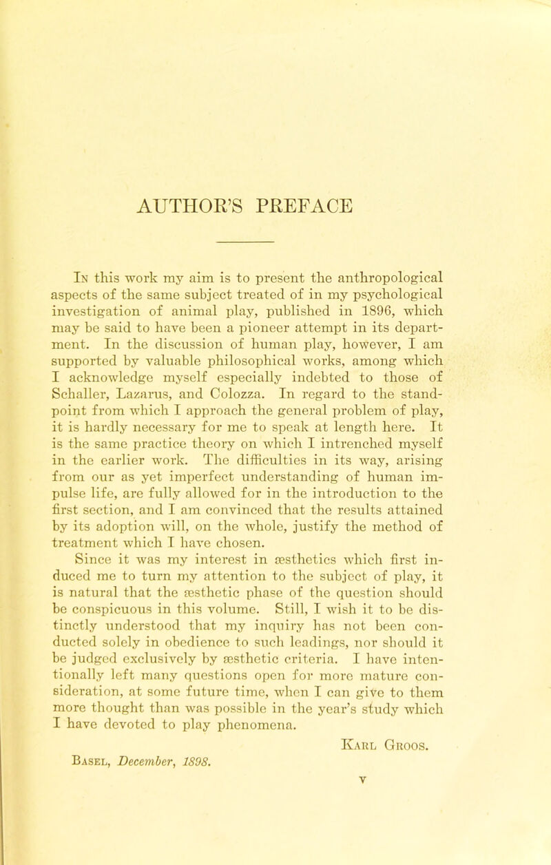 In this work my aim is to present the anthropological aspects of the same subject treated of in my psychological investigation of animal play, published in 1896, which may be said to have been a pioneer attempt in its depart- ment. In the discussion of human play, however, I am supported by valuable philosophical works, among which I acknowledge myself especially indebted to those of Schaller, Lazarus, and Colozza. In regard to the stand- point from which I approach the general problem of play, it is hardly necessary for me to speak at length here. It is the same practice theory on which I intrenched myself in the earlier work. The difficulties in its way, arising from our as yet imperfect understanding of human im- pulse life, are fully allowed for in the introduction to the first section, and I am convinced that the results attained by its adoption will, on the whole, justify the method of treatment which I have chosen. Since it was my interest in aesthetics which first in- duced me to turn my attention to the subject of play, it is natural that the aesthetic phase of the question should be conspicuous in this volume. Still, I wish it to be dis- tinctly understood that my inquiry has not been con- ducted solely in obedience to such leadings, nor shoidd it be judged exclusively by aesthetic criteria. I have inten- tionally left many questions open for more mature con- sideration, at some future time, when I can give to them more thought than was possible in the year’s study which I have devoted to play phenomena. Karl Groos. Basel, December, 1S98.