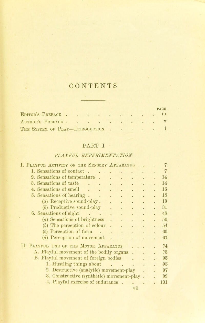 CONTENTS PAGE Editor’s Preface iii Author’s Preface v The System of Play—Introduction 1 PART I PLAYFUL EXPERIMENTATION I. Playful Activity of the Sensory Apparatus . . 7 1. Sensations of contact 7 2. Sensations of temperature 14 3. Sensations of taste 14 4. Sensations of smell 16 5. Sensations of hearing 18 (а) Receptive sound-play 19 (б) Productive sound-play 31 6. Sensations of sight 48 (а) Sensations of brightness 50 (б) The perception of colour 54 (c) Perception of form 60 (d) Perception of movement 67 II. Playful Use of the Motor Apparatus ... .74 A. Playful movement of the bodily organs ... 75 B. Playful movement of foreign bodies ... 95 1. Hustling things about 95 2. Destructive (analytic) movement-play . . 97 3. Constructive (synthetic) movement-play . . 99 4. Playful exercise of endurance .... 101