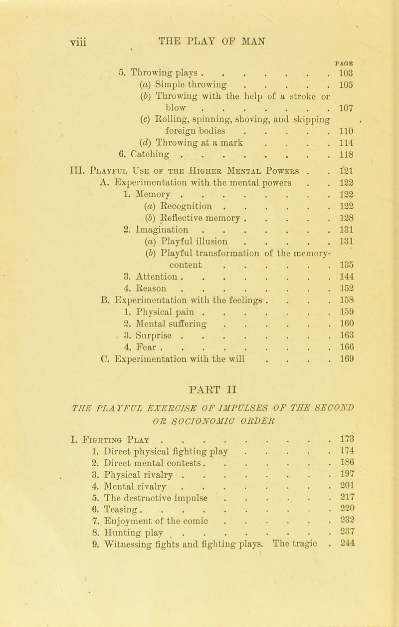 PAGE 5. Throwing plays 103 (a) Simple throwing 105 (b) Throwing with the help of a stroke or blow 107 (c) Rolling, spinning, shoving, and skipping foreign bodies 110 (d) Throwing at a mark . . . .114 6. Catching 118 III. Playful Use of the Higher Mental Powers . . 121 A. Experimentation with the mental powers . . 122 1. Memory 122 (a) Recognition 122 (ib) Reflective memory ..... 128 2. Imagination 131 (a) Playful illusion 131 (b) Playful transformation of the memory- content 135 3. Attention 144 4. Reason 152 B. Experimentation with the feelings .... 158 1. Physical pain 159 2. Mental suffering 160 3. Surprise 163 4. Fear 166 C. Experimentation with the will .... 169 PART II THE PL A YFUL EXERCISE OF IMPULSES OF THE SECOND OR S O ClONOMIC ORDER I. Fighting Play 173 1. Direct physical fighting play 174 2. Direct mental contests 186 3. Physical rivalry 197 4. Mental rivalry 201 5. The destructive impulse 217 6. Teasing 220 7. Enjoyment of the comic 232 8. Hunting play _ 237 9. Witnessing fights and fighting plays. The tragic . 244