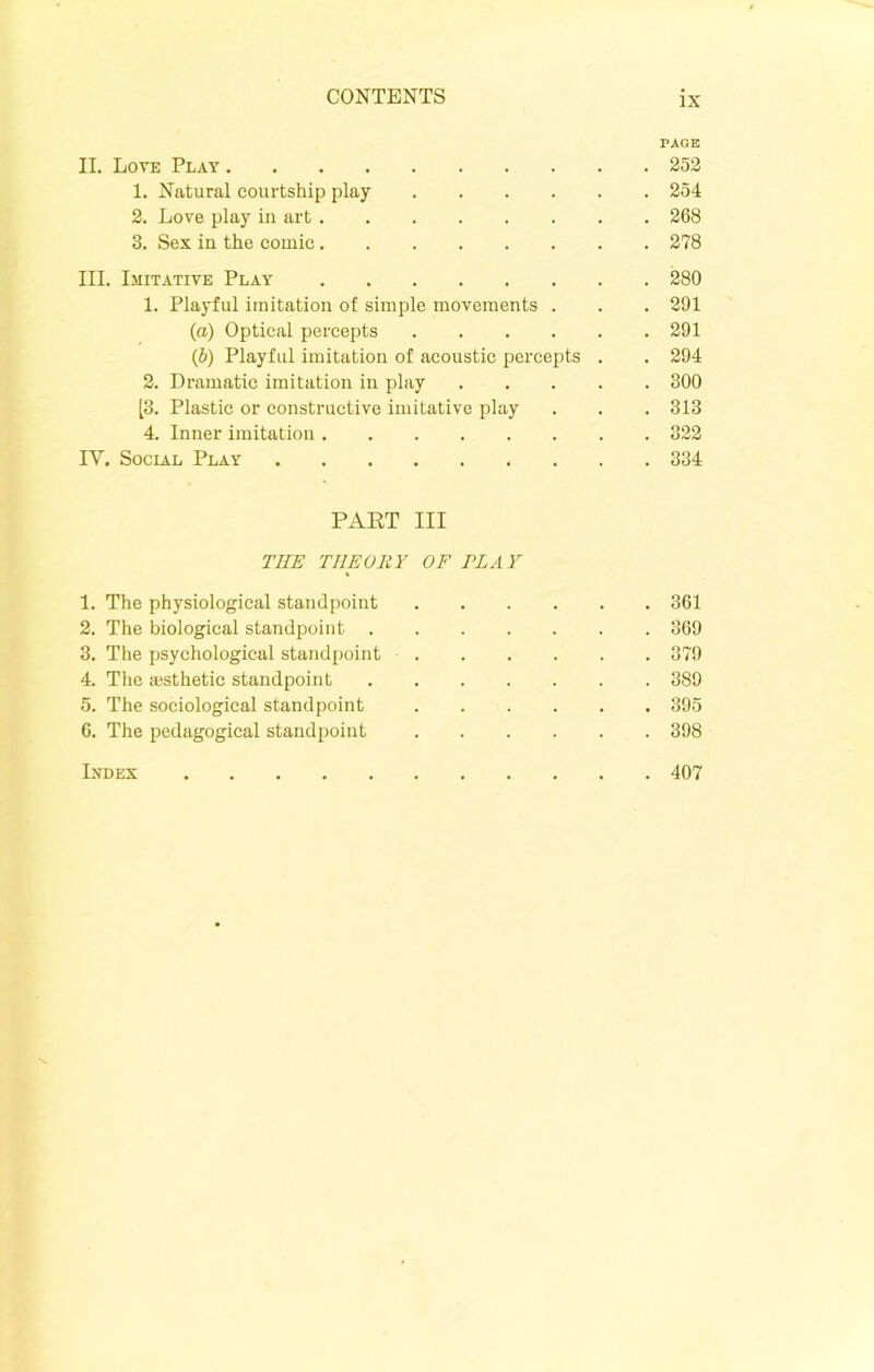 PAGE II. Love Plat 252 1. Natural courtship play 254 2. Love play in art 268 3. Sex in the comic 278 III. Imitative Play 280 1. Playful imitation of simple movements . . . 291 (a) Optical percepts 291 (&) Playful imitation of acoustic percepts . . 294 2. Dramatic imitation in play 300 [3. Plastic or constructive imitative play . . . 313 4. Inner imitation 322 IY. Social Play 334 PART III THE THEORY OF PL A Y 1. The physiological standpoint 361 2. The biological standpoint 369 3. The psychological standpoint 379 4. The aesthetic standpoint 389 5. The sociological standpoint 395 6. The pedagogical standpoint 398 Index 407