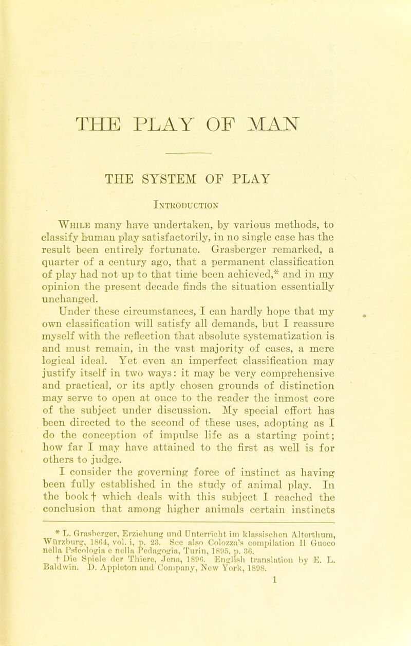 THE SYSTEM OF PLAY Introduction While many have undertaken, by various methods, to classify human play satisfactorily, in no single case has the result been entirely fortunate. Grasberger remarked, a quarter of a century ago, that a permanent classification of play had not up to that time been achieved,* and in my opinion the present decade finds the situation essentially unchanged. Under these circumstances, I can hardly hope that my own classification will satisfy all demands, but I reassure myself wdth the reflection that absolute systematization is and must remain, in the vast majority of cases, a mere logical ideal. Yet even an imperfect classification may justify itself in two ways: it may be very comprehensive and practical, or its aptly chosen grounds of distinction may serve to open at once to the reader the inmost core of the subject under discussion. My special effort has been directed to the second of these uses, adopting as I do the conception of impulse life as a starting point; how far I may have attained to the first as well is for others to judge. I consider the governing force of instinct as having been fully established in the study of animal play. In the book + which deals with this subject I reached the conclusion that among higher animals certain instincts * L. Grasberger, Erziohung und Unterrielit im klassischen Altertlium, Wurzburg, 1864, vol. i, p. 23. See also Colozza’s compilation 11 Guoco nella Pslcologia e nella Pedagogia, Turin, 1895, p. .36. f Die Spiele der Thiere, Jena, 1896. English translation by E. L. Baldwin. D. Appleton and Company, Now York, 1898.