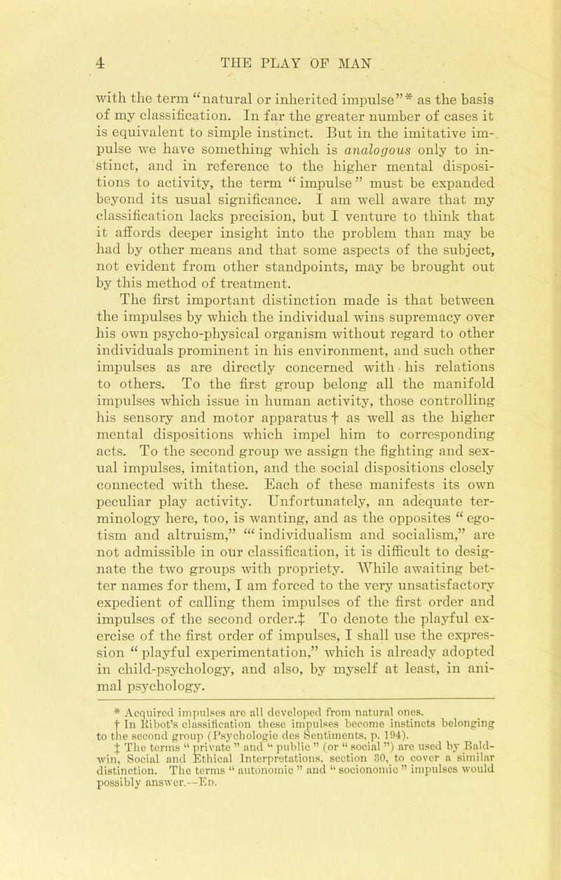 with the term “natural or inherited impulse”* as the basis of my classification. In far the greater number of cases it is equivalent to simple instinct. But in the imitative im- pulse we have something which is analogous only to in- stinct, and in reference to the higher mental disposi- tions to activity, the term “ impulse ” must be expanded beyond its usual significance. I am well aware that my classification lacks precision, but I venture to think that it affords deeper insight into the problem than may be had by other means and that some aspects of the subject, not evident from other standpoints, may be brought out by this method of treatment. The first important distinction made is that between the impulses by which the individual wins supremacy over his own psycho-physical organism without regard to other individuals prominent in his environment, and such other impulses as are directly concerned with his relations to others. To the first group belong all the manifold impulses which issue in human activity, those controlling his sensory and motor apparatus f as well as the higher mental dispositions which impel him to corresponding acts. To the second group we assign the fighting and sex- ual impulses, imitation, and the social dispositions closely connected with these. Each of these manifests its own peculiar play activity. Unfortunately, an adequate ter- minology here, too, is wanting, and as the opposites “ ego- tism and altruism,” individualism and socialism,” are not admissible in our classification, it is difficult to desig- nate the two groups with propriety. While awaiting bet- ter names for them, I am forced to the very unsatisfactory expedient of calling them impulses of the first order and impulses of the second order4 To denote the playful ex- ercise of the first order of impulses, I shall use the expres- sion “ playful experimentation,” which is already adopted in child-psychology, and also, by myself at least, in ani- mal psychology. * Acquired impulses are all developed from natural ones. t In Kibot’s classification these impulses become instincts belonging to tne second group (Psycliologie dcs Sentiments, p. 194). I The terms “ private ” and “ public ” (or “ social ”) are used by Bald- win, Social and Ethical Interpretations, section 30,_ to cover a similar distinction. The terms “ autonomic ” and “ socionomic ” impulses would possibly answer.—Ed.