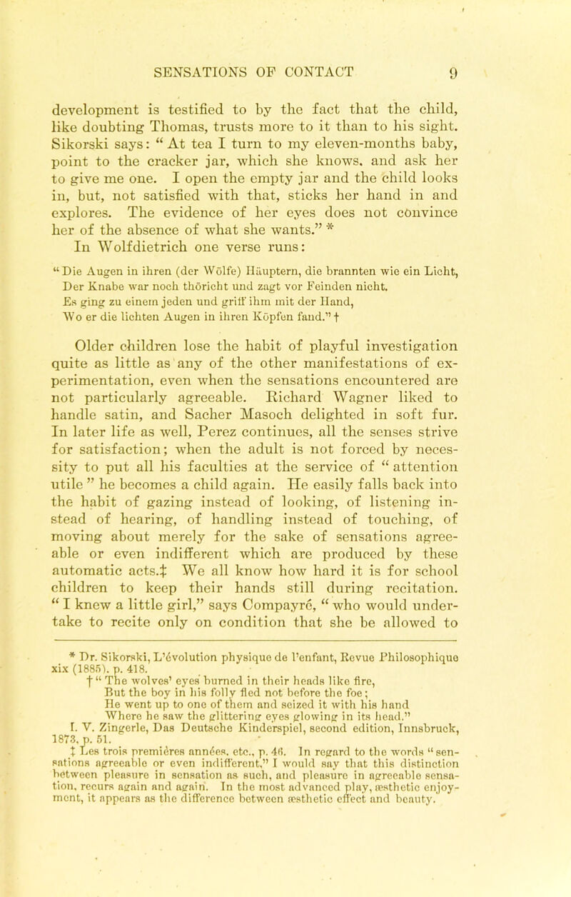 development is testified to by the fact that the child, like doubting Thomas, trusts more to it than to his sight. Sikorski says: “ At tea I turn to my eleven-months baby, point to the cracker jar, which she knows, and ask her to give me one. I open the empty jar and the child looks in, but, not satisfied with that, sticks her hand in and explores. The evidence of her eyes does not convince her of the absence of what she wants.” * In Wolfdietrich one verse runs: “Die Augen in ihren (der Wolfe) Hiiuptern, die brannten wie ein Licht, Der Knabe war noch thoricbt und zagt vor Feinden nicht. £s ging zu einein jeden und griff ihm mit der Hand, Wo er die lichten Augen in ihren Kijpfen fand.” f Older children lose the habit of playful investigation quite as little as any of the other manifestations of ex- perimentation, even when the sensations encountered are not particularly agreeable. Richard Wagner liked to handle satin, and Sacher Masoch delighted in soft fur. In later life as well, Perez continues, all the senses strive for satisfaction; when the adult is not forced by neces- sity to put all his faculties at the service of “ attention utile ” he becomes a child again. He easily falls back into the habit of gazing instead of looking, of listening in- stead of hearing, of handling instead of touching, of moving about merely for the sake of sensations agree- able or even indifferent which are produced by these automatic acts.:}: We all know how hard it is for school children to keep their hands still during recitation. “ I knew a little girl,” says Compayre, “ who would under- take to recite only on condition that she be allowed to * Dr. Sikorski, Involution physique de l’enfant, Revue Philosophique xix (1885b p. 418. f “ The wolves’ eyes’ burned in their heads like tire, But the boy in his folly fled not before the foe; He went up to one of them and seized it with his hand Where he saw the glittering eyes glowing in its head.” I. V. Zingerle, Das Deutsche Kinderspiel, second edition, Innsbruck, 1873, p. 51. X Les trois premieres annexes, etc., p. 4(i. In regard to the words “ sen- sations agreeable or even indifferent,” I would say that this distinction between pleasure in sensation ns Ruch, and pleasure in agreeable sensa- tion, recurs again and again. In the most advanced play, aesthetic enjoy- ment, it appears as the difference between aesthetic effect and beauty.