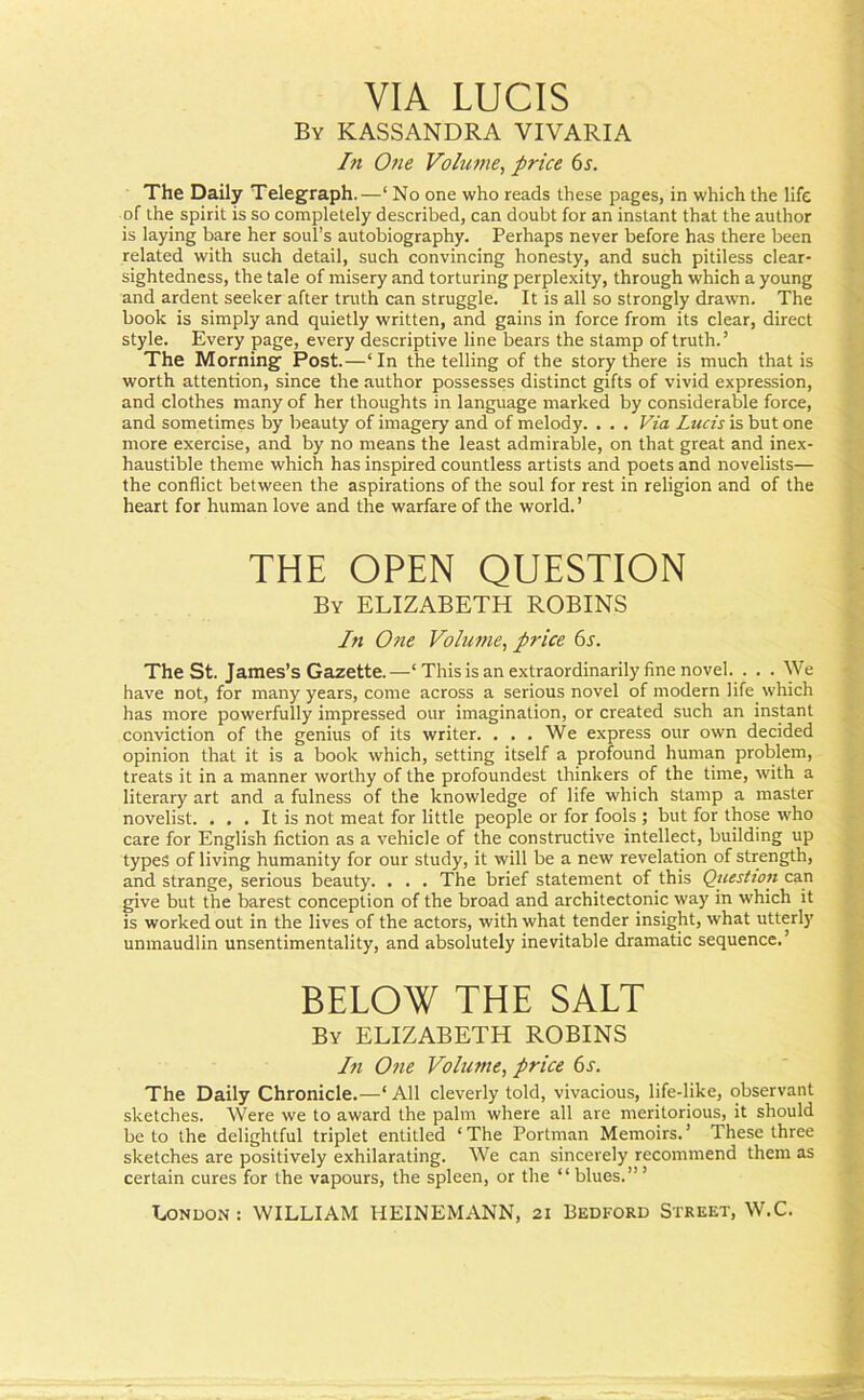 VIA LUCIS By KASSANDRA VIVARIA In One Volume, price 6s. The Daily Telegraph.—‘ No one who reads these pages, in which the life of the spirit is so completely described, can doubt for an instant that the author is laying bare her soul’s autobiography. Perhaps never before has there been related with such detail, such convincing honesty, and such pitiless clear- sightedness, the tale of misery and torturing perplexity, through which a young and ardent seeker after truth can struggle. It is all so strongly drawn. The book is simply and quietly written, and gains in force from its clear, direct style. Every page, every descriptive line bears the stamp of truth.’ The Morning Post.—‘In the telling of the story there is much that is worth attention, since the author possesses distinct gifts of vivid expression, and clothes many of her thoughts in language marked by considerable force, and sometimes by beauty of imagery and of melody. . . . Via Lucis is but one more exercise, and by no means the least admirable, on that great and inex- haustible theme which has inspired countless artists and poets and novelists— the conflict between the aspirations of the soul for rest in religion and of the heart for human love and the warfare of the world. ’ THE OPEN QUESTION By ELIZABETH ROBINS In One Volume, price 6s. The St. James’s Gazette.—-‘This is an extraordinarily fine novel. . . . We have not, for many years, come across a serious novel of modern life which has more powerfully impressed our imagination, or created such an instant conviction of the genius of its writer. ... We express our own decided opinion that it is a book which, setting itself a profound human problem, treats it in a manner worthy of the profoundest thinkers of the time, with a literary art and a fulness of the knowledge of life which stamp a master novelist. ... It is not meat for little people or for fools ; but for those who care for English fiction as a vehicle of the constructive intellect, building up types of living humanity for our study, it will be a new revelation of strength, and strange, serious beauty. . . . The brief statement of this Question can give but the barest conception of the broad and architectonic way in which it is worked out in the lives of the actors, with what tender insight, what utterly unmaudlin unsentimentality, and absolutely inevitable dramatic sequence.’ BELOW THE SALT By ELIZABETH ROBINS In One Volume, price 6s. The Daily Chronicle.—‘ All cleverly told, vivacious, life-like, observant sketches. Were we to award the palm where all are meritorious, it should be to the delightful triplet entitled ‘ The Portman Memoirs. ’ These three sketches are positively exhilarating. We can sincerely recommend them as certain cures for the vapours, the spleen, or the “blues.”’