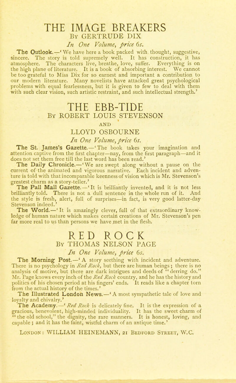 THE IMAGE BREAKERS By GERTRUDE DIX In One Volume, price 6s. The Outlook.—c We have here a book packed with thought, suggestive, sincere. The story is told supremely well. It has construction, it has atmosphere. The characters live, breathe, love, suffer. Everything is on the high plane of literature. It is a book of absorbing interest. We cannot be too grateful to Miss Dix for so earnest and important a contribution to our modern literature. Many novelists have attacked great psychological problems with equal fearlessness, but it is given to few to deal with them with such clear vision, such artistic restraint, and such intellectual strength.’ THE EBB-TIDE By ROBERT LOUIS STEVENSON AND LLOYD OSBOURNE In One Volume, price 6s. The St. James’s Gazette.—‘The book takes your imagination and attention captive from the first chapter—nay, from the first paragraph—and it does not set them free till the last word has been read.’ The Daily Chronicle.—‘We are swept along without a pause on the current of the animated and vigorous narrative. Each incident and adven- ture is told with that incomparable keenness of vision which is Mr. Stevenson’s greatest charm as a story-teller.’ The Pall Mall Gazette.—‘It is brilliantly invented, and it is not less brilliantly told. There is not a dull sentence in the whole run of it. And the style is fresh, alert, full of surprises—in fact, is very good latter-day Stevenson indeed.’ The World.—‘It is amazingly clever, full of that extraordinary know- ledge of human nature which makes certain creations of Mr. Stevenson’s pen far more real to us than persons we have .met in the flesh. RED ROCK By THOMAS NELSON PAGE In One Volume, price 6s. The Morning Post.—‘A story seething with incident and adventure. There is no psychology in Red Rock, but there are human beings ; there is no analysis of motive, but there are dark intrigues and deeds of “derring do.” Mr. Page knows every inch of the Red Rock country, and he has the history and politics of his chosen period at his fingers’ ends. It reads like a chapter torn from the actual history of the times.’ The Illustrated London News.—‘A most sympathetic tale of love and loyalty and chivalry.’ The Academy.—‘ Red Rock is delicately fine. It is the expression of a gracious, benevolent, high-minded individuality. It has the sweet charm of “ the old school,” the dignity, the rare manners. It is honest, loving, and capable ; and it has the faint, wistful charm of an antique time.’