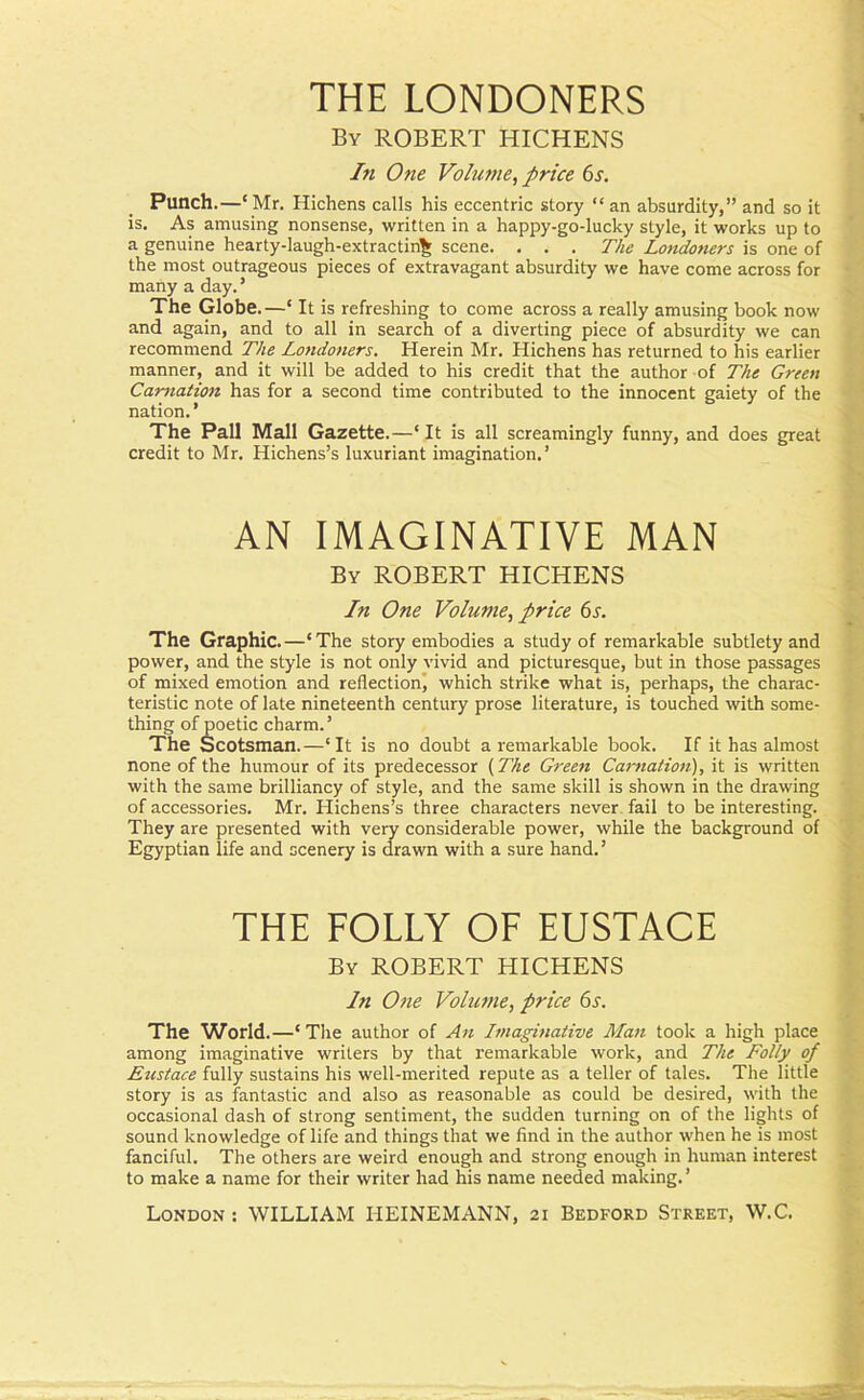 THE LONDONERS Bv ROBERT HICHENS In One Volume, price 6s. Punch.—‘ Mr. Hichens calls his eccentric story “ an absurdity,” and so it is. As amusing nonsense, written in a happy-go-lucky style, it works up to a genuine hearty-laugh-extractin^ scene. . . . The Londoners is one of the most outrageous pieces of extravagant absurdity we have come across for many a day.’ The Globe.—‘ It is refreshing to come across a really amusing book now and again, and to all in search of a diverting piece of absurdity we can recommend The Londoners. Herein Mr. Hichens has returned to his earlier manner, and it will be added to his credit that the author of The Green Carnation has for a second time contributed to the innocent gaiety of the nation.’ The Pall Mall Gazette.—‘ It is all screamingly funny, and does great credit to Mr. Hichens’s luxuriant imagination.’ AN IMAGINATIVE MAN By ROBERT HICHENS In One Volume, price 6s. The Graphic.—' The story embodies a study of remarkable subtlety and power, and the style is not only vivid and picturesque, but in those passages of mixed emotion and reflection, which strike what is, perhaps, the charac- teristic note of late nineteenth century prose literature, is touched with some- thing of poetic charm.’ The Scotsman.—‘It is no doubt a remarkable book. If it has almost none of the humour of its predecessor (The Green Carnation), it is written with the same brilliancy of style, and the same skill is shown in the drawing of accessories. Mr. Hichens’s three characters never fail to be interesting. They are presented with very considerable power, while the background of Egyptian life and scenery is drawn with a sure hand.’ THE FOLLY OF EUSTACE By ROBERT HICHENS In One Volume, price 6s. The World. —‘ The author of Art Imaginative Man took a high place among imaginative writers by that remarkable work, and The Folly of Eustace fully sustains his well-merited repute as a teller of tales. The little story is as fantastic and also as reasonable as could be desired, with the occasional dash of strong sentiment, the sudden turning on of the lights of sound knowledge of life and things that we find in the author when he is most fanciful. The others are weird enough and strong enough in human interest to make a name for their writer had his name needed making. ’