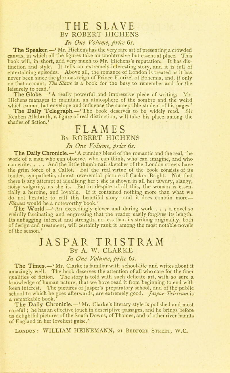 THE SLAVE By ROBERT HICHENS In One Volume, price 6s. The Speaker.—‘ Mr. Hichens has the very rare art of presenting a crowded canvas, in which all the figures take an unobtrusive but essential place. This book will, in short, add very much to Mr. Hichens’s reputation. It has dis- tinction and style. It tells an extremely interesting story, and it is full of entertaining episodes. Above all, the romance of London is treated as it has never been since the glorious reign of Prince Florizel of Bohemia, and, if only on that account, The Slave is a book for the busy to remember and for the leisurely to read.’ The Globe.—‘A really powerful and impressive piece of writing. Mr, Hichens manages to maintain an atmosphere of the sombre and the weird which cannot but envelope and influence the susceptible student of his pages.’ The Daily Telegraph.—‘The book deserves to be widely read. Sir Reuben Allabruth, a figure of real distinction, will take his place among the shades of fiction.’ FLAMES By ROBERT HICHENS In One Volume, price 6s. The Daily Chronicle.—‘ A cunning blend of the romantic and the real, the work of a man who can observe, who can think, who can imagine, and who can write. . . . And the little thumb-nail sketches of the London streets have the grim force of a Callot. But the real virtue of the book consists of its tender, sympathetic, almost reverential picture of Cuckoo Bright. Not that there is any attempt at idealising her ; she is shown in all her tawdry, slangy, noisy vulgarity, as she is. But in despite of all this, the woman is essen- tially a heroine, and lovable. If it contained nothing more than what we do not hesitate to call this beautiful story—and it does contain more— Flames would be a noteworthy book. ’ The World.—‘An exceedingly clever and daring work . . . a novel so weirdly fascinating and engrossing that the reader easily forgives its length. Its unflagging interest and strength, no less than its striking originality, both of design and treatment, will certainly rank it among the most notable novels of the season.’ JASPAR TRISTRAM By A. W. CLARKE In One Volume, price 6s. The Times.—‘ Mr. Clarke is familiar with school-life and writes about it amazingly well. The book deserves the attention of all who care for the finer qualities of fiction. The story is told with such delicate art, with so sure a knowledge of human nature, that we have read it from beginning to end with keen interest. The pictures of Jasper’s preparatory school, and of the public school to which he goes afterwards, are extremely good. Jaspar Tristram is a remarkable book.’ The Daily Chronicle.—‘ Mr. Clarke’s literary style is polished and most careful; he has an effective touch in descriptive passages, and he brings before us delightful pictures of the South Downs, of Thames, and of other river haunts of England in her loveliest guise.’