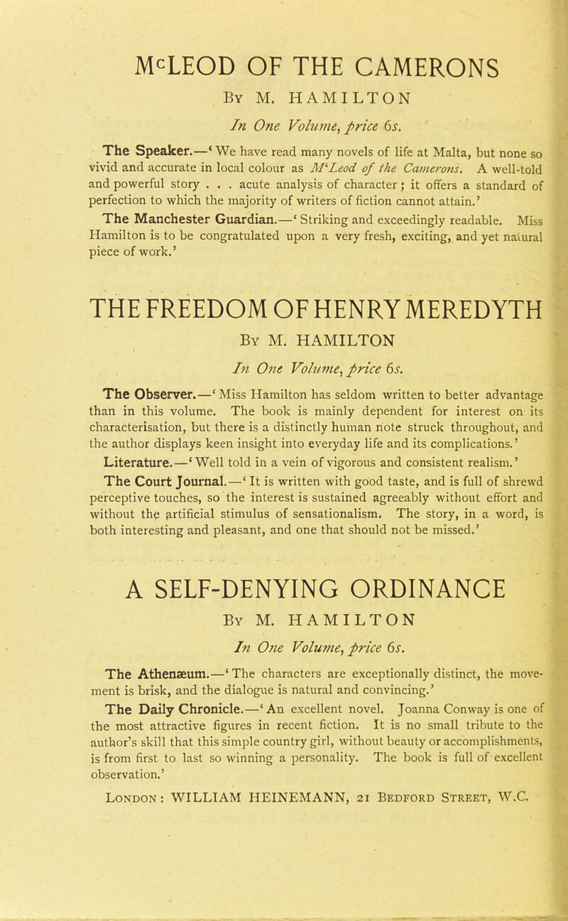 McLEOD OF THE CAMERONS By M. HAMILTON In One Volume, price 6s. The Speaker.—‘ We have read many novels of life at Malta, but none so vivid and accurate in local colour as M‘Leod of the Camerons. A well-told and powerful story . . . acute analysis of character; it offers a standard of perfection to which the majority of writers of fiction cannot attain.’ The Manchester Guardian.—‘Striking and exceedingly readable. Miss Hamilton is to be congratulated upon a very fresh, exciting, and yet natural piece of work.’ THE FREEDOM OF HENRY MEREDYTH By M. HAMILTON In One Volume, price 6s. The Observer.—‘ Miss Hamilton has seldom written to better advantage than in this volume. The book is mainly dependent for interest on its characterisation, but there is a distinctly human note struck throughout, and the author displays keen insight into everyday life and its complications.’ Literature.—‘Well told in a vein of vigorous and consistent realism.’ The Court Journal.—‘ It is written with good taste, and is full of shrewd perceptive touches, so the interest is sustained agreeably without effort and without the artificial stimulus of sensationalism. The story, in a word, is both interesting and pleasant, and one that should not be missed.’ A SELF-DENYING ORDINANCE By M. HAMILTON In One Volume, price 6s. The Athenaeum.—‘The characters are exceptionally distinct, the move- ment is brisk, and the dialogue is natural and convincing.’ The Daily Chronicle.—‘An excellent novel. Joanna Conway is one of the most attractive figures in recent fiction. It is no small tribute to the author’s skill that this simple country girl, without beauty or accomplishments, is from first to last so winning a personality. The book is full of excellent observation.’