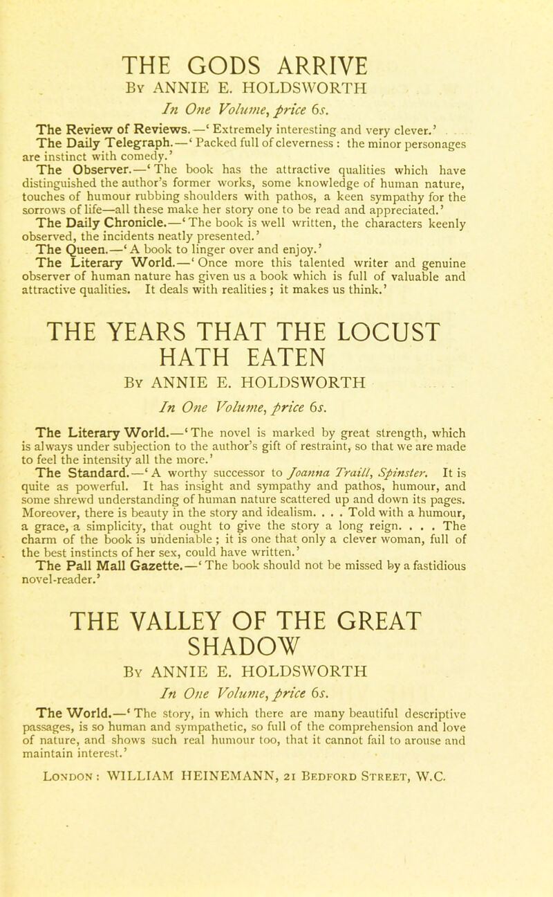 THE GODS ARRIVE By ANNIE E. HOLDSWORTH In One Volume, price 6.r. The Review of Reviews. —‘ Extremely interesting and very clever.’ The Daily Telegraph.—‘ Packed full of cleverness : the minor personages are instinct with comedy.’ The Observer.—‘The book has the attractive qualities which have distinguished the author’s former works, some knowledge of human nature, touches of humour rubbing shoulders with pathos, a keen sympathy for the sorrows of life—all these make her story one to be read and appreciated.’ The Daily Chronicle.—‘ The book is well written, the characters keenly observed, the incidents neatly presented.’ The Queen.—‘A book to linger over and enjoy.’ The Literary World.—‘ Once more this talented writer and genuine observer of human nature has given us a book which is full of valuable and attractive qualities. It deals with realities ; it makes us think.’ THE YEARS THAT THE LOCUST HATH EATEN By ANNIE E. HOLDSWORTH In One Volume, price 6s. The Literary World.—‘The novel is marked by great strength, which is always under subjection to the author’s gift of restraint, so that we are made to feel the intensity all the more.’ The Standard.—‘A worthy successor to Joanna Traill, Spinster. It is quite as powerful. It has insight and sympathy and pathos, humour, and some shrewd understanding of human nature scattered up and down its pages. Moreover, there is beauty in the story and idealism. . . . Told with a humour, a grace, a simplicity, that ought to give the story a long reign. . . . The charm of the book is undeniable ; it is one that only a clever woman, full of the best instincts of her sex, could have written. ’ The Pall Mall Gazette.—‘ The book should not be missed by a fastidious novel-reader.’ THE VALLEY OF THE GREAT SHADOW By ANNIE E. HOLDSWORTH In One Volume, price 6s. The World.—‘ The story, in which there are many beautiful descriptive passages, is so human and sympathetic, so full of the comprehension and love of nature, and shows such real humour too, that it cannot fail to arouse and maintain interest.’
