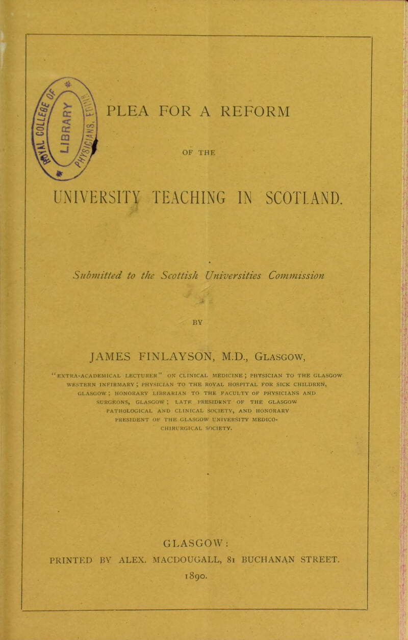 PLEA FOR A REFORM OF THE UNIVERSITY TEACHING IN SCOTLAND. Submitted to the Scottish Universities Commission ■X BY JAMES FINLAYSON, M.D, Glasgow, “extra-academical lecturer” on clinical medicine; PHYSICIAN TO THE GLASGOW WESTERN INFIRMARY \ PHYSICIAN TO THE ROYAL HOSPITAL FOR SICK CHILDREN, GLASGOW ; HONORARY LIBRARIAN TO THE FACULTY OF PHYSICIANS AND SURGEONS, GLASGOW ; LATE PRESIDENT OF THE GLASGOW PATHOLOGICAL AND CLINICAL SOCIETY, AND HONORARY PRESIDENT OF THE GLASGOW UNIVERSITY MEDICO- CH1RURGICAL SOCIETY. GLASGOW: PRINTED BV ALEX. MACDOUGALL, 81 BUCHANAN STREET.
