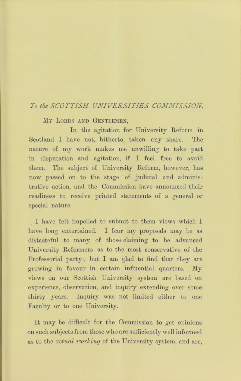 To the SCOTTISH UNIVERSITIES COMMISSION. My Lords and Gentlemen, In the agitation for University Reform in Scotland I have not, hitherto, taken any share. The nature of my work makes me unwilling to take part in disputation and agitation, if I feel free to avoid them. The subject of University Reform, however, has now passed on to the stage of judicial and adminis- trative action, and the Commission have announced their readiness to receive printed statements of a general or special nature. I have felt impelled to submit to them views which I have long entertained. I fear my proposals may be as distasteful to many of those claiming to be advanced University Reformers as to the most conservative of the Professorial party; but I am glad to find that they are growing in favour in certain influential quarters. My views on our Scottish University system are based on experience, observation, and inquiry extending over some thirty years. Inquiry was not limited either to one Faculty or to one University. It may be difficult for the Commission to get opinions on such subjects from those who are sufficiently well informed as to the actual working of the University system, and are,