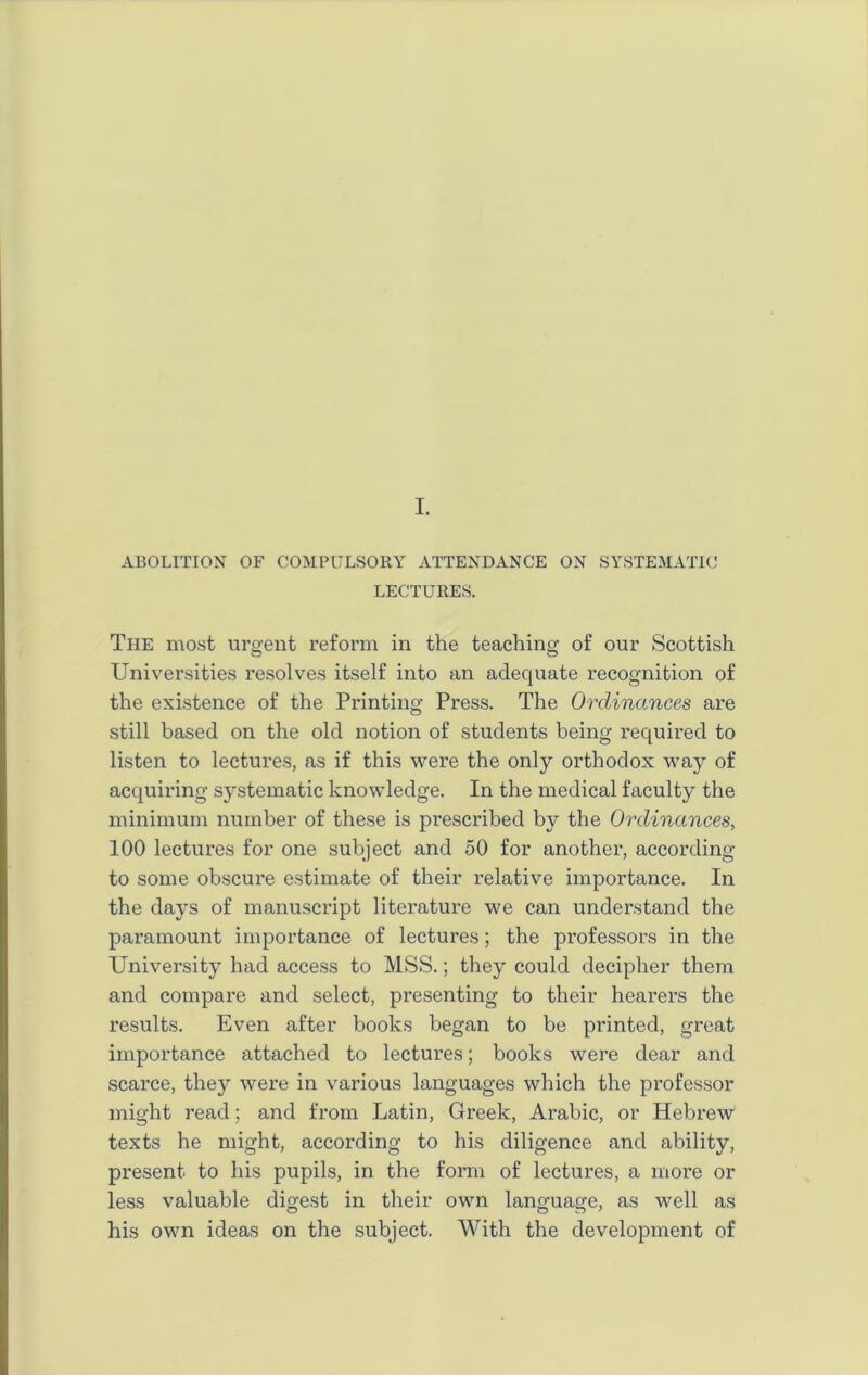 ABOLITION OF COMPULSORY ATTENDANCE ON SYSTEMATIC LECTURES. The most urgent reform in the teaching of our Scottish Universities resolves itself into an adequate recognition of the existence of the Printing Press. The Ordinances are still based on the old notion of students being required to listen to lectures, as if this were the only orthodox way of acquiring systematic knowledge. In the medical faculty the minimum number of these is prescribed by the Ordinances, 100 lectures for one subject and 50 for another, according to some obscure estimate of their relative importance. In the days of manuscript literature we can understand the paramount importance of lectures; the professors in the University had access to MSS.; they could decipher them and compare and select, presenting to their hearers the results. Even after books began to be printed, great importance attached to lectures; books were dear and scarce, they were in various languages which the professor might read; and from Latin, Greek, Arabic, or Hebrew texts he might, accoi’ding to his diligence and ability, present to his pupils, in the form of lectures, a more or less valuable digest in their own language, as well as his own ideas on the subject. With the development of