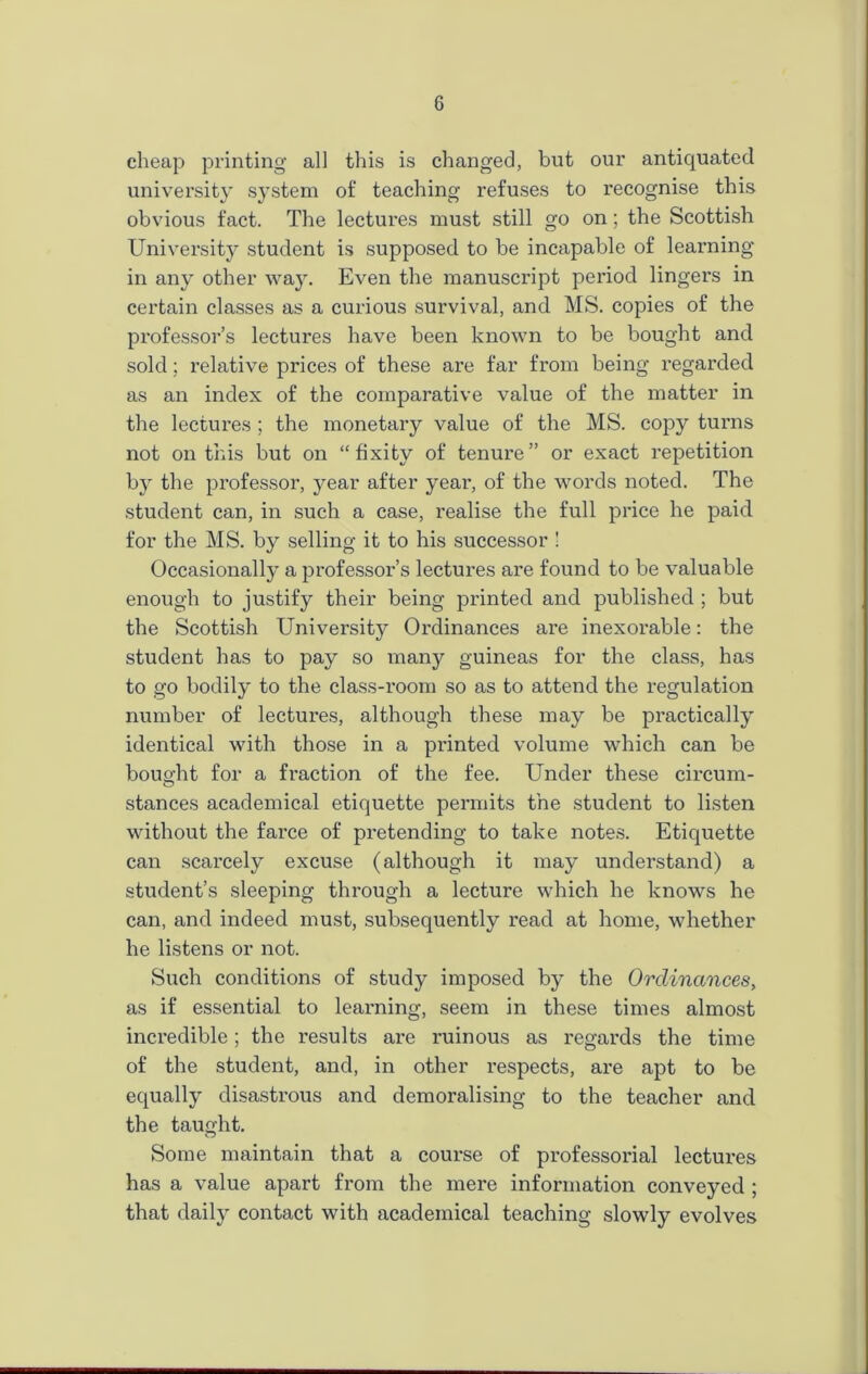 cheap printing all this is changed, but our antiquated university system of teaching refuses to recognise this obvious fact. The lectures must still go on; the Scottish University student is supposed to be incapable of learning in any other way. Even the manuscript period lingers in certain classes as a curious survival, and MS. copies of the professor’s lectures have been known to be bought and sold; relative prices of these are far from being regarded as an index of the comparative value of the matter in the lectures ; the monetary value of the MS. copy turns not on this but on “ fixity of tenure ” or exact repetition by the professor, year after year, of the words noted. The student can, in such a case, realise the full price he paid for the MS. by selling it to his successor ! Occasionally a professor’s lectures are found to be valuable enough to justify their being printed and published ; but the Scottish University Ordinances are inexorable: the student has to pay so many guineas for the class, has to go bodily to the class-room so as to attend the regulation number of lectures, although these may be practically identical with those in a printed volume which can be bought for a fraction of the fee. Under these circum- stances academical etiquette permits the student to listen without the farce of pretending to take notes. Etiquette can scarcely excuse (although it may understand) a student’s sleeping through a lecture which he knows he can, and indeed must, subsequently read at home, whether he listens or not. Such conditions of study imposed by the Ordinances, as if essential to learning, seem in these times almost incredible; the results are ruinous as regards the time of the student, and, in other respects, are apt to be equally disastrous and demoralising to the teacher and the taught. Some maintain that a course of professorial lectures has a value apart from the mere information conveyed ; that daily contact with academical teaching slowly evolves