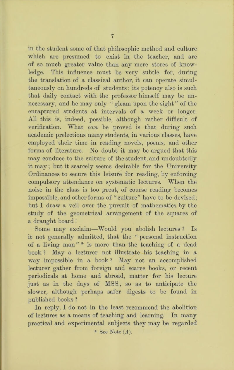 which are presumed to exist in the teacher, and are of so much greater value than any mere stores of know- ledge. This influence must be very subtle, for, during the translation of a classical author, it can operate simul- taneously on hundreds of students ; its potency also is such that daily contact with the professor himself may be un- necessary, and he may only “ gleam upon the sight ” of the enraptured students at intervals of a week or longer. All this is, indeed, possible, although rather difficult of verification. What can be proved is that during such academic prelections many students, in various classes, have employed their time in reading novels, poems, and other forms of literature. No doubt it may be argued that this may conduce to the culture of the student, and undoubtedly it may; but it scarcely seems desirable for the University Ordinances to secure this leisure for reading, by enforcing compulsory attendance on systematic lectures. When the noise in the class is too great, of coui'se reading becomes impossible, and other forms of “cultui'e” have to be devised; but I draw a veil over the pursuit of mathematics by the study of the geometrical arrangement of the squares of a draught board! Some may exclaim—Would you abolish lectures ? Is it not generally admitted, that the “ personal instruction of a living man ” * is more than the teaching of a dead book ? May a lecturer not illustrate his teaching in a way impossible in a book ? May not an accomplished lecturer gather from foreign and scarce books, or recent periodicals at home and abroad, matter for his lecture just as in the days of MSS., so as to anticipate the slower, although perhaps safer digests to be found in published books ? In reply, I do not in the least recommend the abolition of lectures as a means of teaching and learning. In many practical and experimental subjects they may be regarded