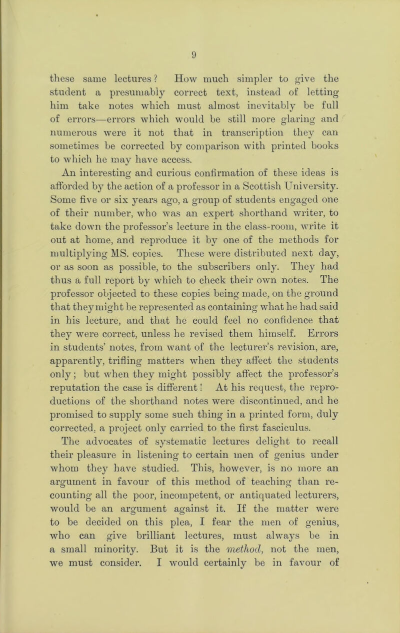 these same lectures ? How much simpler to give the student a presumably correct text, instead of letting him take notes which must almost inevitably be full of errors—errors which would be still more glaring and numerous were it not that in transcription they can sometimes be corrected by comparison with printed books to which he may have access. An interesting and curious confirmation of these ideas is afforded by the action of a professor in a Scottish University. Some five or six years ago, a group of students engaged one of their number, who was an expert shorthand writer, to take down the professor’s lecture in the class-room, write it out at home, and reproduce it by one of the methods for multiplying MS. copies. These were distributed next day, or as soon as possible, to the subscribers only. They had thus a full report by which to check their own notes. The professor objected to these copies being made, on the ground that they might be represented as containing what he had said in his lecture, and that he could feel no confidence that they were correct, unless he revised them himself. Errors in students’ notes, from want of the lecturer’s revision, are, apparently, trifling matters when they affect the students only; but when they might possibly affect the professor’s reputation the case is different! At his request, the repro- ductions of the shorthand notes were discontinued, and he promised to supply some such thing in a printed form, duly corrected, a project only carried to the first fasciculus. The advocates of systematic lectures delight to I'ecall their pleasure in listening to certain men of genius under whom they have studied. This, however, is no more an argument in favour of this method of teaching than re- counting all the poor, incompetent, or antiquated lecturers, would be an argument against it. If the matter were to be decided on this plea, I fear the men of genius, who can give brilliant lectures, must always be in a small minority. But it is the method, not the men, we must consider. I would certainly be in favour of