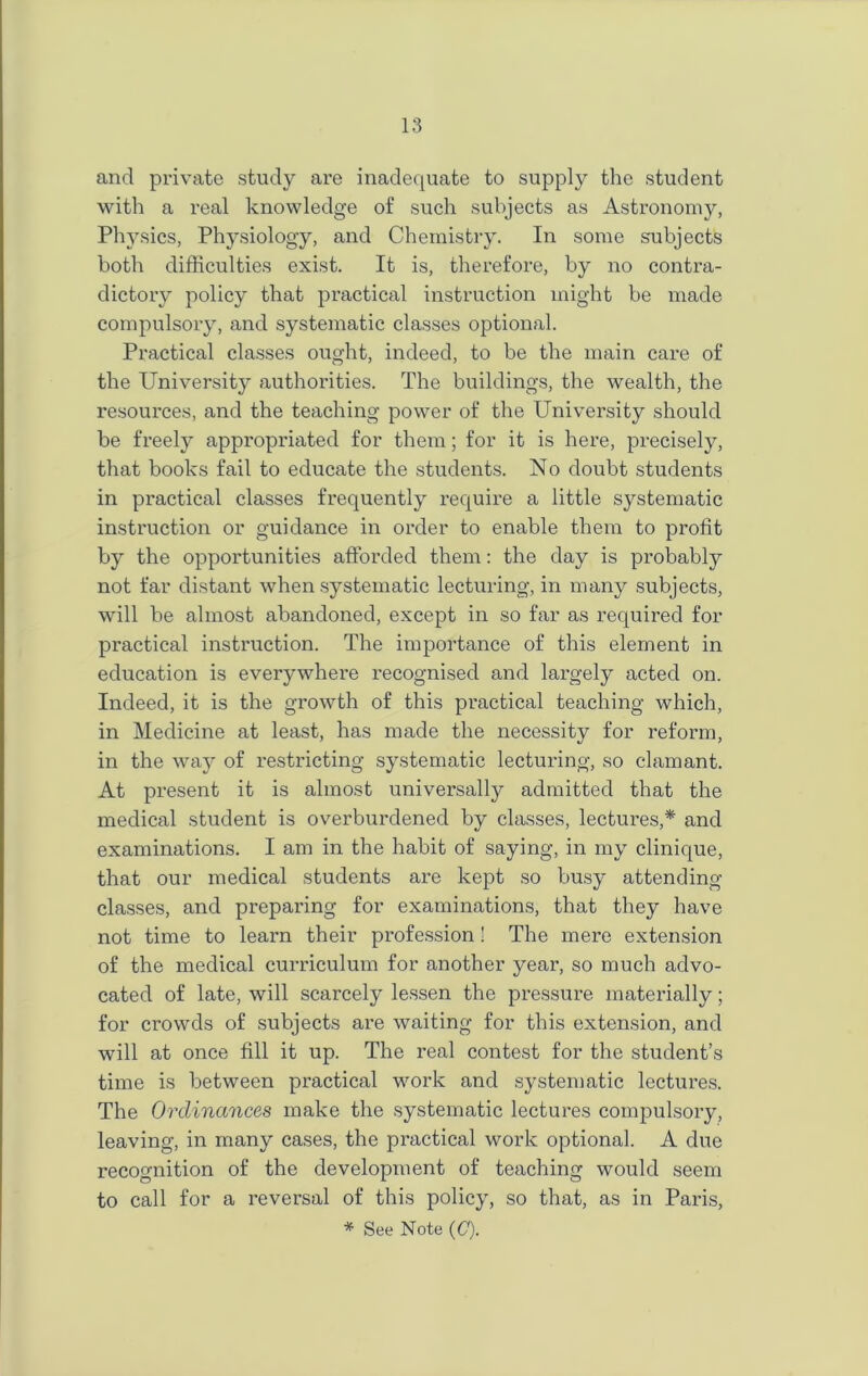 and private study are inadequate to supply the student with a real knowledge of such subjects as Astronomy, Physics, Physiology, and Chemistry. In some subjects both difficulties exist. It is, therefore, by no contra- dictory policy that practical instruction might be made compulsory, and systematic classes optional. Practical classes ought, indeed, to be the main care of the University authorities. The buildings, the wealth, the resources, and the teaching power of the University should be freely appropriated for them; for it is here, precisely, that books fail to educate the students. No doubt students in practical classes frequently require a little systematic instruction or guidance in order to enable them to profit by the opportunities afforded them: the day is probably not far distant when systematic lecturing, in many subjects, will be almost abandoned, except in so far as required for practical instruction. The importance of this element in education is everywhere recognised and largely acted on. Indeed, it is the growth of this practical teaching which, in Medicine at least, has made the necessity for reform, in the way of restricting systematic lecturing, so clamant. At present it is almost universally admitted that the medical student is overburdened by classes, lectures,* and examinations. I am in the habit of saying, in my clinique, that our medical students are kept so busy attending classes, and preparing for examinations, that they have not time to learn their profession! The mere extension of the medical curriculum for another year, so much advo- cated of late, will scarcely lessen the pressure materially; for crowds of subjects are waiting for this extension, and will at once fill it up. The real contest for the student’s time is between practical work and systematic lectures. The Ordinances make the systematic lectures compulsory, leaving, in many cases, the practical work optional. A due recognition of the development of teaching would seem to call for a reversal of this policy, so that, as in Paris,